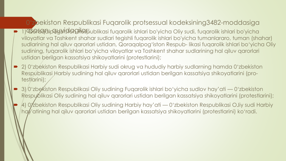 0‘zbekiston Respublikasi Fuqarolik protsessual kodeksining3482-moddasiga 
asosan, quyidagilar:
 1) QoraqalpogMston Respublikasi fuqarolik ishlari bo'yicha Oliy sudi, fuqarolik ishlari bo'yicha
viloyatlar va Toshkent shahar sudlari tegishli fuqarolik ishlari bo'yicha tumanlararo, tuman (shahar) 
sudlarining hal qiluv qarorlari ustidan, Qoraqalpog‘iston Respub- likasi fuqarolik ishlari bo‘yicha Oliy
sudining, fuqarolik ishlari bo‘yicha viloyatlar va Toshkent shahar sudlarining hal qiluv qarorlari
ustidan berilgan kassatsiya shikoyatlarini (protestlarini);
 2) 0‘zbekiston Respublikasi Harbiy sudi okrug va hududiy harbiy sudlarning hamda 0‘zbekiston 
Respublikasi Harbiy sudining hal qiluv qarorlari ustidan berilgan kassatsiya shikoyatlarini (pro-
testlarini);
 3) 0‘zbekiston Respublikasi Oliy sudining Fuqarolik ishlari bo‘yicha sudlov hay’ati — 0‘zbekiston 
Respublikasi Oliy sudining hal qiluv qarorlari ustidan berilgan kassatsiya shikoyatlarini (protestlarini); 
 4) 0‘zbekiston Respublikasi Oliy sudining Harbiy hay’ati — 0‘zbekiston Respublikasi OJiy sudi Harbiy
hay'atining hal qiluv qarorlari ustidan berilgan kassatsiya shikoyatlarini (protestlarini) ko‘radi.
