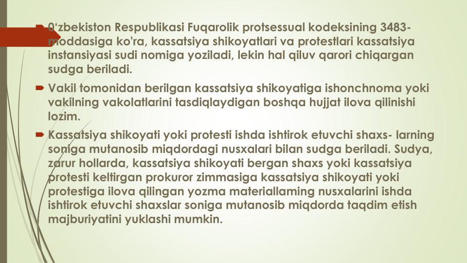 0‘zbekiston Respublikasi Fuqarolik protsessual kodeksining 3483-
moddasiga ko'ra, kassatsiya shikoyatlari va protestlari kassatsiya
instansiyasi sudi nomiga yoziladi, lekin hal qiluv qarori chiqargan
sudga beriladi.
 Vakil tomonidan berilgan kassatsiya shikoyatiga ishonchnoma yoki
vakilning vakolatlarini tasdiqlaydigan boshqa hujjat ilova qilinishi
lozim.
 Kassatsiya shikoyati yoki protesti ishda ishtirok etuvchi shaxs- larning
soniga mutanosib miqdordagi nusxalari bilan sudga beriladi. Sudya, 
zarur hollarda, kassatsiya shikoyati bergan shaxs yoki kassatsiya
protesti keltirgan prokuror zimmasiga kassatsiya shikoyati yoki
protestiga ilova qilingan yozma materiallaming nusxalarini ishda
ishtirok etuvchi shaxslar soniga mutanosib miqdorda taqdim etish
majburiyatini yuklashi mumkin.
