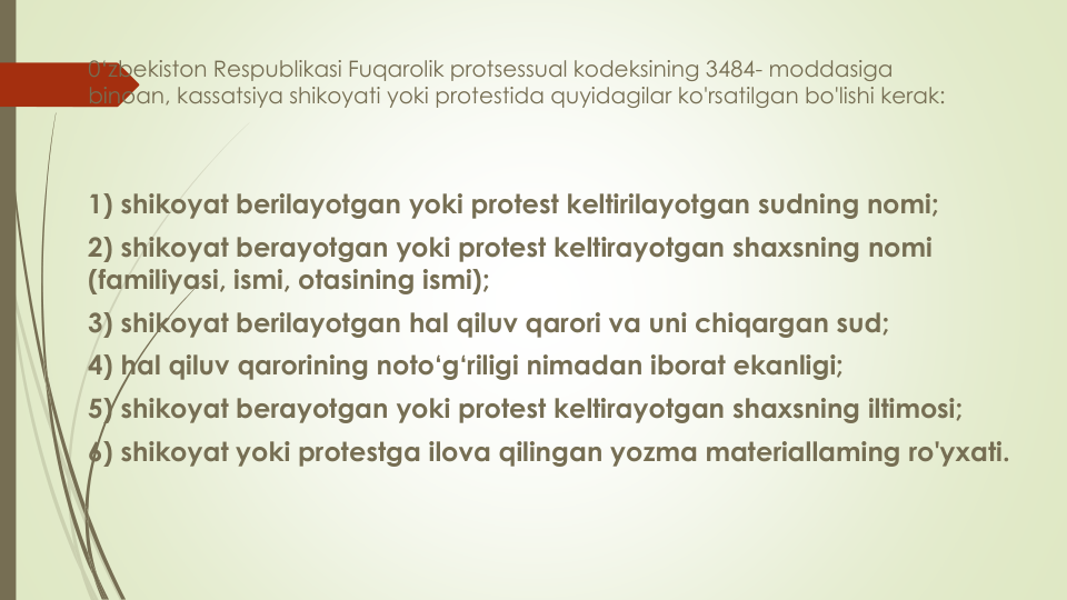 0‘zbekiston Respublikasi Fuqarolik protsessual kodeksining 3484- moddasiga
binoan, kassatsiya shikoyati yoki protestida quyidagilar ko'rsatilgan bo'lishi kerak:
1) shikoyat berilayotgan yoki protest keltirilayotgan sudning nomi;
2) shikoyat berayotgan yoki protest keltirayotgan shaxsning nomi
(familiyasi, ismi, otasining ismi);
3) shikoyat berilayotgan hal qiluv qarori va uni chiqargan sud;
4) hal qiluv qarorining noto‘g‘riligi nimadan iborat ekanligi;
5) shikoyat berayotgan yoki protest keltirayotgan shaxsning iltimosi;
6) shikoyat yoki protestga ilova qilingan yozma materiallaming ro'yxati.
