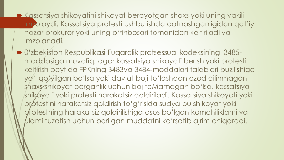  Kassatsiya shikoyatini shikoyat berayotgan shaxs yoki uning vakili
imzolaydi. Kassatsiya protesti ushbu ishda qatnashganligidan qat’iy
nazar prokuror yoki uning o‘rinbosari tomonidan keltiriladi va
imzolanadi.
 0‘zbekiston Respublikasi Fuqarolik protsessual kodeksining 3485-
moddasiga muvofiq, agar kassatsiya shikoyati berish yoki protesti
keltirish paytida FPKning 3483va 3484-moddalari talablari buzilishiga
yo‘l qo‘yilgan bo‘lsa yoki davlat boji to‘lashdan ozod qilinmagan
shaxs shikoyat berganlik uchun boj toMamagan bo‘lsa, kassatsiya
shikoyati yoki protesti harakatsiz qoldiriladi. Kassatsiya shikoyati yoki
protestini harakatsiz qoldirish to‘g‘risida sudya bu shikoyat yoki
protestning harakatsiz qoldirilishiga asos bo’lgan kamchiliklami va
ulami tuzatish uchun berilgan muddatni ko‘rsatib ajrim chiqaradi.

