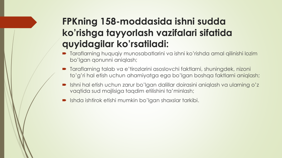 FPKning 158-moddasida ishni sudda
ko’rishga tayyorlash vazifalari sifatida
quyidagilar ko’rsatiladi:
 Taraflarning huquqiy munosabatlarini va ishni ko’rishda amal qilinishi lozim
bo’lgan qonunni aniqlash;
 Taraflarning talab va e’tirozlarini asoslovchi faktlarni, shuningdek, nizoni
to’g’ri hal etish uchun ahamiyatga ega bo’lgan boshqa faktlarni aniqlash;
 Ishni hal etish uchun zarur bo’lgan dalillar doirasini aniqlash va ularning o’z
vaqtida sud majlisiga taqdim etilishini ta’minlash;
 Ishda ishtirok etishi mumkin bo’lgan shaxslar tarkibi.

