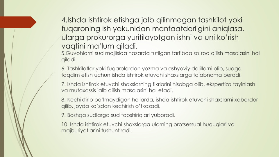4.Ishda ishtirok etishga jalb qilinmagan tashkilot yoki
fuqaroning ish yakunidan manfaatdorligini aniqlasa, 
ularga prokurorga yuritilayotgan ishni va uni ko’rish
vaqtini ma’lum qiladi.
5.Guvohlarni sud majlisida nazarda tutilgan tartibda so’roq qilish masalasini hal
qiladi.
6. Tashkilotlar yoki fuqarolardan yozma va ashyoviy dalillarni olib, sudga
taqdim etish uchun ishda ishtirok etuvchi shaxslarga talabnoma beradi.
7. Ishda ishtirok etuvchi shaxslarning fikrlarini hisobga olib, ekspertiza tayinlash
va mutaxassis jalb qilish masalasini hal etadi.
8. Kechiktirib bo’lmaydigan hollarda, ishda ishtirok etuvchi shaxslarni xabardor
qilib, joyda ko’zdan kechirish o’tkazadi.
9. Boshqa sudlarga sud topshiriqlari yuboradi.
10. Ishda ishtirok etuvchi shaxslarga ularning protsessual huquqlari va
majburiyatlarini tushuntiradi. 
