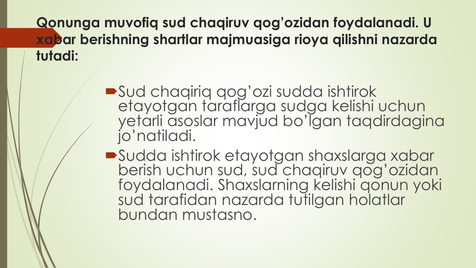 Qonunga muvofiq sud chaqiruv qog’ozidan foydalanadi. U 
xabar berishning shartlar majmuasiga rioya qilishni nazarda
tutadi:
Sud chaqiriq qog’ozi sudda ishtirok
etayotgan taraflarga sudga kelishi uchun
yetarli asoslar mavjud bo’lgan taqdirdagina
jo’natiladi.
Sudda ishtirok etayotgan shaxslarga xabar
berish uchun sud, sud chaqiruv qog’ozidan
foydalanadi. Shaxslarning kelishi qonun yoki
sud tarafidan nazarda tutilgan holatlar
bundan mustasno.

