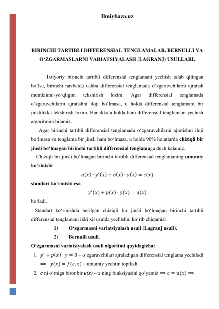 Ilmiybaza.uz 
 
 
 
BIRINCHI TARTIBLI DIFFERENSIAL TENGLAMALAR. BERNULLI VA 
OʻZGARMASLARNI VARIATSIYALASH (LAGRANJ) USULLARI. 
 
  Ixtiyoriy birinchi tartibli differensial tenglamani yechish talab qilingan 
boʻlsa, birinchi navbatda ushbu differensial tenglamada oʻzgaruvchilarni ajratish 
mumkinmi-yoʻqligini 
tekshirish 
lozim. 
Agar 
differensial 
tenglamada 
oʻzgaruvchilarni ajratishni iloji boʻlmasa, u holda differensial tenglamani bir 
jinslilikka tekshirish lozim. Har ikkala holda ham differensial tenglamani yechish 
algoritmini bilamiz. 
      Agar birinchi tartibli differensial tenglamada oʻzgaruvchilarni ajratishni iloji 
boʻlmasa va tenglama bir jinsli ham boʻlmasa, u holda 90% holatlarda chiziqli bir 
jinsli boʻlmagan birinchi tartibli differensial tenglamaga duch kelamiz. 
    Chiziqli bir jinsli boʻlmagan birinchi tartibli differensial tenglamaning umumiy 
koʻrinishi 
𝑎(𝑥) ∙ 𝑦′(𝑥) + 𝑏(𝑥) ∙ 𝑦(𝑥) = 𝑐(𝑥) 
standart koʻrinishi esa 
𝑦′(𝑥) + 𝑝(𝑥) ∙ 𝑦(𝑥) = 𝑞(𝑥) 
boʻladi. 
   Standart koʻrinishda berilgan chiziqli bir jinsli boʻlmagan birinchi tartibli 
differensial tenglamani ikki xil usulda yechishni koʻrib chiqamiz: 
1) 
Oʻzgarmasni variatsiyalash usuli (Lagranj usuli). 
2) 
Bernulli usuli.  
Oʻzgarmasni variatsiyalash usuli algoritmi quyidagicha: 
1. 𝑦′ + 𝑝(𝑥) ∙ 𝑦 = 0 – oʻzgaruvchilari ajraladigan differensial tenglama yechiladi 
⟹   𝑦(𝑥) = 𝑓(𝑐, 𝑥) – umumiy yechim topiladi. 
2. 𝒄 ni oʻrniga biror bir u(x) – x ning funksiyasini qoʻyamiz ⟹ 𝑐 = 𝑢(𝑥) ⟹ 
