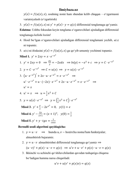 Ilmiybaza.uz 
𝑦(𝑥) = 𝑓(𝑢(𝑥), 𝑥), usulning nomi ham shundan kelib chiqqan – oʻzgarmasni 
variatsiyalash (oʻzgartirish) 
3. 𝑦(𝑥) = 𝑓(𝑢(𝑥), 𝑥) ni 𝑦′ + 𝑝(𝑥) ∙ 𝑦 = 𝑞(𝑥) differensial tenglamaga qoʻyamiz. 
Eslatma: Ushbu fokusdan keyin tenglama oʻzgaruvchilari ajraladigan differensial 
tenglamaga kelishi lozim! 
4. Hosil boʻlgan oʻzgaruvchilari ajraladigan differensial tenglamani yechib, u(x) 
ni topamiz. 
5. u(x) ni ifodasini 𝑦(𝑥) = 𝑓(𝑢(𝑥), 𝑥) ga qoʻyib umumiy yechimni topamiz. 
Misol 1.  𝑦′ + 2𝑥𝑦 = 𝑥 ∙ 𝑒−𝑥2 
1. 𝑦′ + 2𝑥𝑦 = 0   ⟹ 
𝑑𝑦
𝑦 = −2𝑥𝑑𝑥   ⟹ 𝑙𝑛|𝑦| = −𝑥2 + 𝑐  ⟹ 𝑦 = 𝐶 ∙ 𝑒−𝑥2 
2. 𝑦 = 𝐶 ∙ 𝑒−𝑥2   ⟹ 𝐶 = 𝑢(𝑥) ⟹   𝑦 = 𝑢(𝑥) ∙ 𝑒−𝑥2 
3. (𝑢 ∙ 𝑒−𝑥2)
′ + 2𝑥 ∙ 𝑢 ∙ 𝑒−𝑥2 = 𝑥 ∙ 𝑒−𝑥2    ⟹ 
𝑢′ ∙ 𝑒−𝑥2 + 𝑢 ∙ (−2𝑥) ∙ 𝑒−𝑥2 + 2𝑥 ∙ 𝑢 ∙ 𝑒−𝑥2 = 𝑥 ∙ 𝑒−𝑥2    ⟹ 
𝑢′ = 𝑥 
4. 𝑢′ = 𝑥   ⟹   𝑢 =
1
2 𝑥2 + 𝐶 
5. 𝑦 = 𝑢(𝑥) ∙ 𝑒−𝑥2  ⟹   𝑦 = (
1
2 𝑥2 + 𝐶) ∙ 𝑒−𝑥2 
  Misol 3.  𝑦′ +
𝑦
𝑥 − 2𝑒𝑥2 = 0,    𝑦(1) = 𝑒 
  Misol 4. 𝑦′ −
2𝑦
𝑥+1 = (𝑥 + 1)3,    𝑦(0) =
1
2 
  Misol 5. 𝑦′ + 𝑦 ∙ 𝑡𝑔𝑥 =
1
𝑐𝑜𝑠𝑥 
Bernulli usuli algoritmi quyidagicha: 
1. 𝑦 = 𝑢 ∙ 𝑣     ⟹     bunda 𝑢, 𝑣 − hozircha nomaʼlum funksiyalar, 
almashtirish bajaramiz. 
2. 𝑦 = 𝑢 ∙ 𝑣  almashtirishni differensial tenglamaga qoʻyamiz ⟹ 
(𝑢 ∙ 𝑣)′ + 𝑝(𝑥) ∙ 𝑢 ∙ 𝑣 = 𝑞(𝑥)  ⟹ 𝑢′𝑣 + 𝑢 ∙ 𝑣′ + 𝑝(𝑥) ∙ 𝑢 ∙ 𝑣 = 𝑞(𝑥) 
3. Ikkinchi va uchinchi qoʻshiluvchilardan qavsdan tashqariga chiqarsa 
boʻladigan hamma narsa chiqariladi: 
𝑢′𝑣 + 𝑢(𝑣′ + 𝑝(𝑥)𝑣) = 𝑞(𝑥) 
