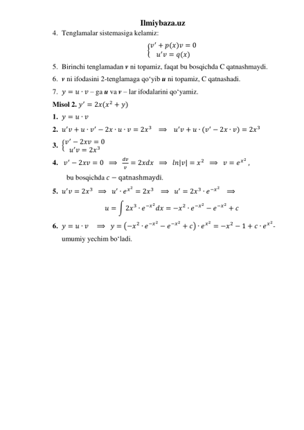 Ilmiybaza.uz 
4. Tenglamalar sistemasiga kelamiz: 
{𝑣′ + 𝑝(𝑥)𝑣 = 0
𝑢′𝑣 = 𝑞(𝑥)
 
5. Birinchi tenglamadan v ni topamiz, faqat bu bosqichda C qatnashmaydi. 
6. v ni ifodasini 2-tenglamaga qoʻyib u ni topamiz, C qatnashadi. 
7. 𝑦 = 𝑢 ∙ 𝑣 – ga u va v – lar ifodalarini qoʻyamiz. 
Misol 2. 𝑦′ = 2𝑥(𝑥2 + 𝑦) 
1. 𝑦 = 𝑢 ∙ 𝑣 
2. 𝑢′𝑣 + 𝑢 ∙ 𝑣′ − 2𝑥 ∙ 𝑢 ∙ 𝑣 = 2𝑥3    ⟹   𝑢′𝑣 + 𝑢 ∙ (𝑣′ − 2𝑥 ∙ 𝑣) = 2𝑥3 
3. {𝑣′ − 2𝑥𝑣 = 0
𝑢′𝑣 = 2𝑥3  
4.  𝑣′ − 2𝑥𝑣 = 0  ⟹  
𝑑𝑣
𝑣 = 2𝑥𝑑𝑥  ⟹   𝑙𝑛|𝑣| = 𝑥2   ⟹   𝑣 = 𝑒𝑥2 , 
             bu bosqichda 𝑐 − qatnashmaydi. 
5. 𝑢′𝑣 = 2𝑥3   ⟹  𝑢′ ∙ 𝑒𝑥2 = 2𝑥3    ⟹  𝑢′ = 2𝑥3 ∙ 𝑒−𝑥2    ⟹ 
𝑢 = ∫ 2𝑥3 ∙ 𝑒−𝑥2𝑑𝑥 = −𝑥2 ∙ 𝑒−𝑥2 − 𝑒−𝑥2 + 𝑐 
6. 𝑦 = 𝑢 ∙ 𝑣    ⟹   𝑦 = (−𝑥2 ∙ 𝑒−𝑥2 − 𝑒−𝑥2 + 𝑐) ∙ 𝑒𝑥2 = −𝑥2 − 1 + 𝑐 ∙ 𝑒𝑥2-
umumiy yechim boʻladi. 
 
 
 
