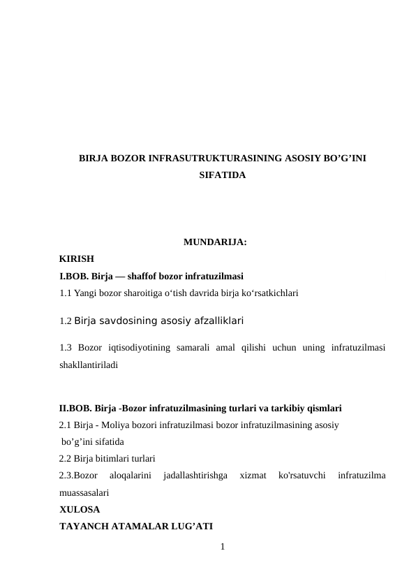 BIRJA BOZOR INFRASUTRUKTURASINING ASOSIY BO’G’INI
SIFATIDA
MUNDARIJA:
KIRISH
I.BOB. Birja — shaffof bozor infratuzilmasi
1.1 Yangi bozor sharoitiga o‘tish davrida birja ko‘rsatkichlari
1.2 Birja savdosining asosiy afzalliklari
1.3  Bozor  iqtisodiyotining  samarali  amal  qilishi  uchun  uning  infratuzilmasi
shakllantiriladi
II.BOB. Birja -Bozor infratuzilmasining turlari va tarkibiy qismlari 
2.1 Birja - Moliya bozori infratuzilmasi bozor infratuzilmasining asosiy
 bo’g’ini sifatida
2.2 Birja bitimlari turlari
2.3.Bozor  aloqalarini  jadallashtirishga  xizmat  ko'rsatuvchi  infratuzilma
muassasalari
XULOSA
TAYANCH ATAMALAR LUG’ATI 
1
