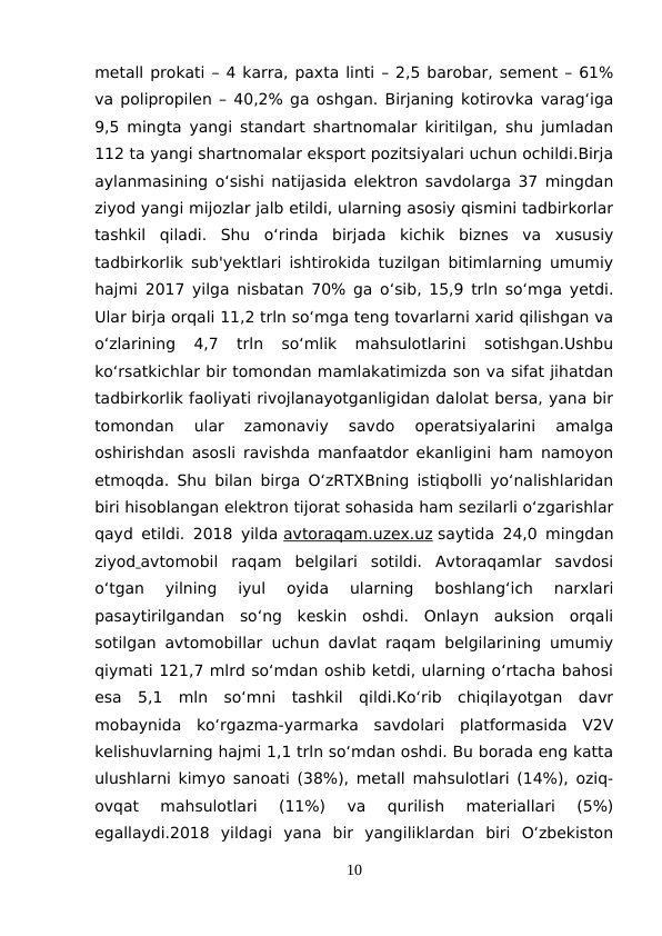 metall prokati – 4 karra, paxta linti – 2,5 barobar, sement – 61%
va polipropilen – 40,2% ga oshgan. Birjaning kotirovka varag‘iga
9,5 mingta yangi standart shartnomalar kiritilgan, shu jumladan
112 ta yangi shartnomalar eksport pozitsiyalari uchun ochildi.Birja
aylanmasining o‘sishi natijasida elektron savdolarga 37 mingdan
ziyod yangi mijozlar jalb etildi, ularning asosiy qismini tadbirkorlar
tashkil  qiladi.  Shu  o‘rinda  birjada  kichik  biznes  va  xususiy
tadbirkorlik sub'yektlari ishtirokida tuzilgan bitimlarning umumiy
hajmi 2017 yilga nisbatan 70% ga o‘sib, 15,9 trln so‘mga yetdi.
Ular birja orqali 11,2 trln so‘mga teng tovarlarni xarid qilishgan va
o‘zlarining  4,7  trln  so‘mlik  mahsulotlarini  sotishgan.Ushbu
ko‘rsatkichlar bir tomondan mamlakatimizda son va sifat jihatdan
tadbirkorlik faoliyati rivojlanayotganligidan dalolat bersa, yana bir
tomondan  ular  zamonaviy  savdo  operatsiyalarini  amalga
oshirishdan asosli ravishda manfaatdor ekanligini ham namoyon
etmoqda. Shu bilan birga O‘zRTXBning istiqbolli yo‘nalishlaridan
biri hisoblangan elektron tijorat sohasida ham sezilarli o‘zgarishlar
qayd etildi. 2018 yilda avtoraqam.uzex.uz saytida 24,0 mingdan
ziyod avtomobil  raqam  belgilari  sotildi.  Avtoraqamlar  savdosi
o‘tgan  yilning  iyul  oyida  ularning  boshlang‘ich  narxlari
pasaytirilgandan  so‘ng  keskin  oshdi.  Onlayn  auksion  orqali
sotilgan avtomobillar uchun davlat raqam belgilarining umumiy
qiymati 121,7 mlrd so‘mdan oshib ketdi, ularning o‘rtacha bahosi
esa  5,1  mln  so‘mni  tashkil  qildi.Ko‘rib  chiqilayotgan  davr
mobaynida  ko‘rgazma-yarmarka  savdolari  platformasida  V2V
kelishuvlarning hajmi 1,1 trln so‘mdan oshdi. Bu borada eng katta
ulushlarni kimyo sanoati (38%), metall mahsulotlari (14%), oziq-
ovqat  mahsulotlari  (11%)  va  qurilish  materiallari  (5%)
egallaydi.2018  yildagi  yana  bir  yangiliklardan  biri  O‘zbekiston
10
