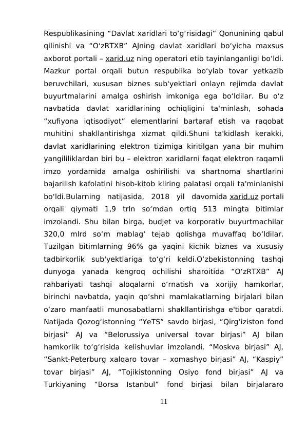Respublikasining “Davlat xaridlari to‘g‘risidagi” Qonunining qabul
qilinishi  va  “O‘zRTXB”  AJning  davlat  xaridlari  bo‘yicha  maxsus
axborot portali – xarid.uz ning operatori etib tayinlanganligi bo‘ldi.
Mazkur  portal  orqali  butun  respublika  bo‘ylab  tovar  yetkazib
beruvchilari,  xususan biznes sub'yektlari  onlayn rejimda  davlat
buyurtmalarini  amalga  oshirish  imkoniga  ega  bo‘ldilar.  Bu  o‘z
navbatida  davlat  xaridlarining  ochiqligini  ta'minlash,  sohada
“xufiyona  iqtisodiyot”  elementlarini  bartaraf  etish  va  raqobat
muhitini  shakllantirishga  xizmat  qildi.Shuni  ta'kidlash  kerakki,
davlat xaridlarining elektron tizimiga  kiritilgan yana bir muhim
yangililiklardan biri bu – elektron xaridlarni faqat elektron raqamli
imzo  yordamida  amalga  oshirilishi  va  shartnoma  shartlarini
bajarilish kafolatini hisob-kitob kliring palatasi orqali ta'minlanishi
bo‘ldi.Bularning  natijasida,  2018  yil  davomida xarid.uz portali
orqali  qiymati  1,9  trln  so‘mdan  ortiq  513  mingta  bitimlar
imzolandi. Shu bilan birga, budjet va korporativ buyurtmachilar
320,0  mlrd  so‘m  mablag‘  tejab  qolishga  muvaffaq  bo‘ldilar.
Tuzilgan  bitimlarning  96%  ga  yaqini  kichik  biznes  va  xususiy
tadbirkorlik  sub'yektlariga  to‘g‘ri  keldi.O‘zbekistonning  tashqi
dunyoga  yanada  kengroq  ochilishi  sharoitida  “O‘zRTXB”  AJ
rahbariyati  tashqi  aloqalarni  o‘rnatish  va  xorijiy  hamkorlar,
birinchi navbatda, yaqin qo‘shni mamlakatlarning birjalari bilan
o‘zaro manfaatli munosabatlarni shakllantirishga e'tibor qaratdi.
Natijada Qozog‘istonning “YeTS” savdo birjasi, “Qirg‘iziston fond
birjasi”  AJ  va  “Belorussiya  universal  tovar  birjasi”  AJ  bilan
hamkorlik to‘g‘risida  kelishuvlar  imzolandi.  “Moskva  birjasi”  AJ,
“Sankt-Peterburg xalqaro tovar – xomashyo birjasi” AJ, “Kaspiy”
tovar  birjasi”  AJ,  “Tojikistonning  Osiyo  fond  birjasi”  AJ  va
Turkiyaning  “Borsa  Istanbul”  fond  birjasi  bilan  birjalararo
11
