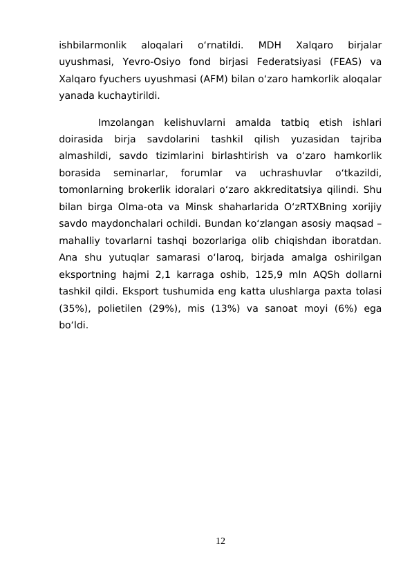 ishbilarmonlik  aloqalari  o‘rnatildi.  MDH  Xalqaro  birjalar
uyushmasi,  Yevro-Osiyo  fond  birjasi  Federatsiyasi  (FEAS)  va
Xalqaro fyuchers uyushmasi (AFM) bilan o‘zaro hamkorlik aloqalar
yanada kuchaytirildi.
Imzolangan  kelishuvlarni  amalda  tatbiq  etish  ishlari
doirasida  birja  savdolarini  tashkil  qilish  yuzasidan  tajriba
almashildi,  savdo  tizimlarini  birlashtirish  va  o‘zaro  hamkorlik
borasida  seminarlar,  forumlar  va  uchrashuvlar  o‘tkazildi,
tomonlarning brokerlik idoralari o‘zaro akkreditatsiya qilindi. Shu
bilan birga Olma-ota va Minsk shaharlarida O‘zRTXBning xorijiy
savdo maydonchalari ochildi. Bundan ko‘zlangan asosiy maqsad –
mahalliy tovarlarni tashqi bozorlariga olib chiqishdan iboratdan.
Ana  shu  yutuqlar  samarasi  o‘laroq,  birjada  amalga  oshirilgan
eksportning  hajmi  2,1 karraga  oshib,  125,9 mln  AQSh  dollarni
tashkil qildi. Eksport tushumida eng katta ulushlarga paxta tolasi
(35%),  polietilen  (29%),  mis  (13%)  va  sanoat  moyi  (6%)  ega
bo‘ldi.
12
