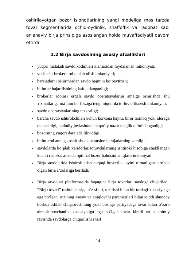 oshirilayotgan  bozor  islohotlarining  yangi  modeliga  mos tarzda
tovar  segmentlarida  ochiq-oydinlik,  shaffoflik  va  raqobat  kabi
an'anaviy birja prinsipiga asoslangan holda muvaffaqiyatli davom
ettirdi
1.2 Birja savdosining asosiy afzalliklari

yuqori malakali savdo xodimlari xizmatidan foydalanish imkoniyati;

vositachi-brokerlarni tanlab olish imkoniyati;

harajatlarni oshirmasdan savdo hajmini ko‘paytirish;

bitimlar bajarilishining kafolatlanganligi;

brokerlar  idorasi  orqali  savdo  operatsiyalarini  amalga  oshirishda  shu
xizmatlariga ma’lum bir foiziga teng miqdorda to‘lov o‘tkazish imkoniyati;

savdo operatsiyalarining tezkorligi;

barcha savdo ishtirokchilari uchun korxona hajmi, biror tarmoq yoki idoraga
mansubligi, hududiy joylashuvidan qat’iy nazar tenglik ta’minlanganligi;

bozorning yuqori darajada likvidligi;

bitimlarni amalga oshirishda operatsion harajatlarning kamligi;

savdolarda ko‘plab xaridorlar/sotuvchilarning ishtiroki hisobiga shakllangan
kuchli raqobat asosida optimal bozor bahosini aniqlash imkoniyati.

Birja savdolarida ishtirok etish huquqi brokerlik joyini o‘rnatilgan tartibda
olgan birja a’zolariga beriladi.

Birja savdolari platformasida faqatgina birja tovarlari savdoga chiqariladi.
“Birja tovari” tushunchasiga o‘z sifati, tuzilishi bilan bir turdagi xususiyatga
ega bo‘lgan, o‘zining asosiy va aniqlovchi parametrlari bilan xuddi shunday
boshqa ishlab chiqaruvchining yoki boshqa partiyadagi tovar bilan o‘zaro
almashinuvchanlik  xususiyatiga  ega  bo‘lgan  tovar  kiradi  va  u  doimiy
ravishda savdolarga chiqarilishi shart.
14
