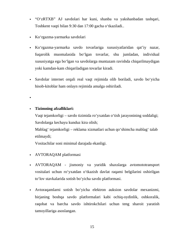 
“O‘zRTXB”  AJ  savdolari  har  kuni,  shanba  va  yakshanbadan  tashqari,
Toshkent vaqti bilan 9:30 dan 17:00 gacha o‘tkaziladi..

Ko‘rgazma-yarmarka savdolari

Ko‘rgazma-yarmarka  savdo  tovarlariga  xususiyatlaridan  qat’iy  nazar,
fuqarolik  muomalasida  bo‘lgan  tovarlar,  shu  jumladan,  individual
xususiyatga ega bo‘lgan va savdolarga muntazam ravishda chiqarilmaydigan
yoki kamdan-kam chiqariladigan tovarlar kiradi.

Savdolar internet orqali real vaqt rejimida olib boriladi, savdo bo‘yicha
hisob-kitoblar ham onlayn rejimida amalga oshiriladi.


Tizimning afzalliklari:
Vaqt tejamkorligi – savdo tizimida ro‘yxatdan o‘tish jarayonining soddaligi;
Savdolarga kechayu kunduz kira olish;
Mablag‘ tejamkorligi – reklama xizmatlari uchun qo‘shimcha mablag‘ talab 
etilmaydi;
Vositachilar soni minimal darajada ekanligi.

AVTORAQAM platformasi

AVTORAQAM  -  jismoniy  va  yuridik  shaxslarga  avtomototransport
vositalari uchun ro‘yxatdan o‘tkazish davlat raqami belgilarini oshirilgan
to‘lov stavkalarida sotish bo‘yicha savdo platformasi.

Avtoraqamlarni  sotish  bo‘yicha  elektron  auksion  savdolar  mexanizmi,
birjaning  boshqa  savdo  platformalari  kabi  ochiq-oydinlik,  oshkoralik,
raqobat  va  barcha  savdo  ishtirokchilari  uchun  teng  sharoit  yaratish
tamoyillariga asoslangan.
15
