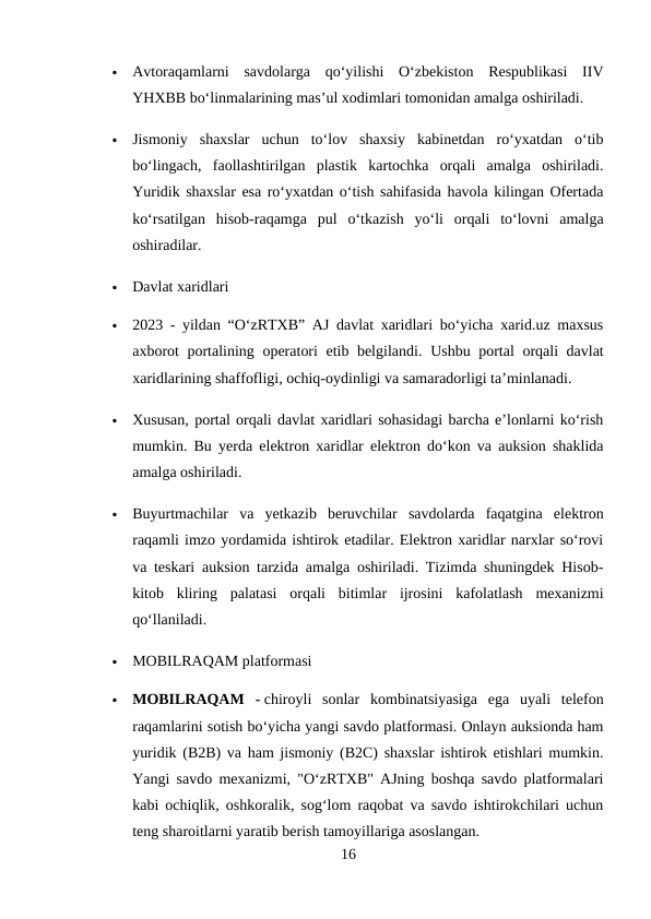 
Avtoraqamlarni  savdolarga  qo‘yilishi  O‘zbekiston  Respublikasi  IIV
YHXBB bo‘linmalarining mas’ul xodimlari tomonidan amalga oshiriladi.

Jismoniy  shaxslar  uchun  to‘lov  shaxsiy  kabinetdan  ro‘yxatdan  o‘tib
bo‘lingach,  faollashtirilgan  plastik  kartochka  orqali  amalga  oshiriladi.
Yuridik shaxslar esa ro‘yxatdan o‘tish sahifasida havola kilingan Ofertada
ko‘rsatilgan  hisob-raqamga  pul  o‘tkazish  yo‘li  orqali  to‘lovni  amalga
oshiradilar.

Davlat xaridlari

2023 - yildan “O‘zRTXB” AJ davlat xaridlari bo‘yicha xarid.uz maxsus
axborot portalining operatori etib belgilandi.  Ushbu portal orqali davlat
xaridlarining shaffofligi, ochiq-oydinligi va samaradorligi ta’minlanadi.

Xususan, portal orqali davlat xaridlari sohasidagi barcha e’lonlarni ko‘rish
mumkin. Bu yerda elektron xaridlar elektron do‘kon va auksion shaklida
amalga oshiriladi.

Buyurtmachilar  va  yetkazib  beruvchilar  savdolarda  faqatgina  elektron
raqamli imzo yordamida ishtirok etadilar. Elektron xaridlar narxlar so‘rovi
va teskari auksion tarzida amalga oshiriladi. Tizimda shuningdek Hisob-
kitob  kliring  palatasi  orqali  bitimlar  ijrosini  kafolatlash  mexanizmi
qo‘llaniladi.

MOBILRAQAM platformasi

MOBILRAQAM  - chiroyli  sonlar  kombinatsiyasiga  ega  uyali  telefon
raqamlarini sotish bo‘yicha yangi savdo platformasi. Onlayn auksionda ham
yuridik (B2B) va ham jismoniy (B2C) shaxslar ishtirok etishlari mumkin.
Yangi savdo mexanizmi, "O‘zRTXB" AJning boshqa savdo platformalari
kabi ochiqlik, oshkoralik, sog‘lom raqobat va savdo ishtirokchilari uchun
teng sharoitlarni yaratib berish tamoyillariga asoslangan.
16
