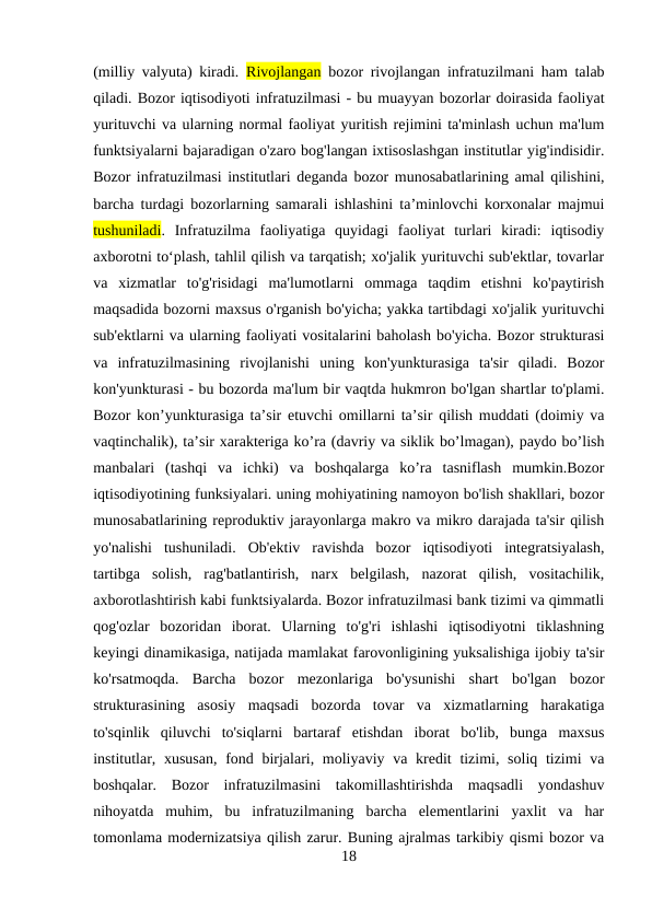 (milliy valyuta) kiradi.  Rivojlangan bozor rivojlangan infratuzilmani ham talab
qiladi. Bozor iqtisodiyoti infratuzilmasi - bu muayyan bozorlar doirasida faoliyat
yurituvchi va ularning normal faoliyat yuritish rejimini ta'minlash uchun ma'lum
funktsiyalarni bajaradigan o'zaro bog'langan ixtisoslashgan institutlar yig'indisidir.
Bozor infratuzilmasi institutlari deganda bozor munosabatlarining amal qilishini,
barcha turdagi bozorlarning samarali ishlashini ta’minlovchi korxonalar majmui
tushuniladi.  Infratuzilma  faoliyatiga  quyidagi  faoliyat  turlari  kiradi:  iqtisodiy
axborotni to‘plash, tahlil qilish va tarqatish; xo'jalik yurituvchi sub'ektlar, tovarlar
va  xizmatlar  to'g'risidagi  ma'lumotlarni  ommaga  taqdim  etishni  ko'paytirish
maqsadida bozorni maxsus o'rganish bo'yicha; yakka tartibdagi xo'jalik yurituvchi
sub'ektlarni va ularning faoliyati vositalarini baholash bo'yicha. Bozor strukturasi
va  infratuzilmasining  rivojlanishi  uning  kon'yunkturasiga  ta'sir  qiladi.  Bozor
kon'yunkturasi - bu bozorda ma'lum bir vaqtda hukmron bo'lgan shartlar to'plami.
Bozor kon’yunkturasiga ta’sir etuvchi omillarni ta’sir qilish muddati (doimiy va
vaqtinchalik), ta’sir xarakteriga ko’ra (davriy va siklik bo’lmagan), paydo bo’lish
manbalari  (tashqi  va  ichki)  va  boshqalarga  ko’ra  tasniflash  mumkin.Bozor
iqtisodiyotining funksiyalari. uning mohiyatining namoyon bo'lish shakllari, bozor
munosabatlarining reproduktiv jarayonlarga makro va mikro darajada ta'sir qilish
yo'nalishi  tushuniladi.  Ob'ektiv  ravishda  bozor  iqtisodiyoti  integratsiyalash,
tartibga  solish,  rag'batlantirish,  narx  belgilash,  nazorat  qilish,  vositachilik,
axborotlashtirish kabi funktsiyalarda. Bozor infratuzilmasi bank tizimi va qimmatli
qog'ozlar  bozoridan  iborat.  Ularning  to'g'ri  ishlashi  iqtisodiyotni  tiklashning
keyingi dinamikasiga, natijada mamlakat farovonligining yuksalishiga ijobiy ta'sir
ko'rsatmoqda.  Barcha  bozor  mezonlariga  bo'ysunishi  shart  bo'lgan  bozor
strukturasining  asosiy  maqsadi  bozorda  tovar  va  xizmatlarning  harakatiga
to'sqinlik  qiluvchi  to'siqlarni  bartaraf  etishdan  iborat  bo'lib,  bunga  maxsus
institutlar, xususan,  fond birjalari, moliyaviy va kredit  tizimi, soliq tizimi  va
boshqalar.  Bozor  infratuzilmasini  takomillashtirishda  maqsadli  yondashuv
nihoyatda  muhim,  bu  infratuzilmaning  barcha  elementlarini  yaxlit  va  har
tomonlama modernizatsiya qilish zarur. Buning ajralmas tarkibiy qismi bozor va
18
