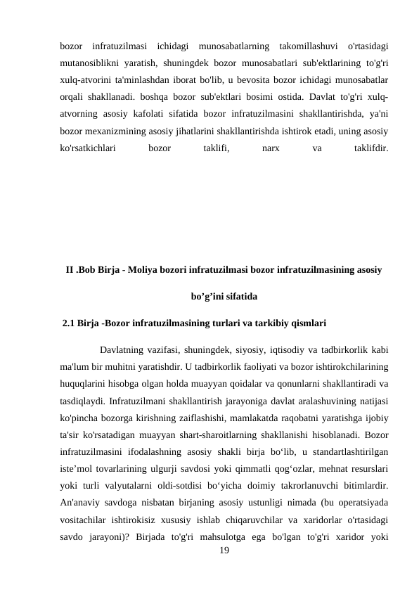 bozor  infratuzilmasi  ichidagi  munosabatlarning  takomillashuvi  o'rtasidagi
mutanosiblikni yaratish, shuningdek bozor  munosabatlari  sub'ektlarining to'g'ri
xulq-atvorini ta'minlashdan iborat bo'lib, u bevosita bozor ichidagi munosabatlar
orqali shakllanadi. boshqa bozor sub'ektlari bosimi ostida. Davlat to'g'ri xulq-
atvorning  asosiy  kafolati  sifatida  bozor  infratuzilmasini  shakllantirishda,  ya'ni
bozor mexanizmining asosiy jihatlarini shakllantirishda ishtirok etadi, uning asosiy
ko'rsatkichlari
 
bozor
 
taklifi,
 
narx
 
va
 
taklifdir.
II .Bob Birja - Moliya bozori infratuzilmasi bozor infratuzilmasining asosiy
bo’g’ini sifatida
 2.1 Birja -Bozor infratuzilmasining turlari va tarkibiy qismlari
Davlatning vazifasi, shuningdek, siyosiy, iqtisodiy va tadbirkorlik kabi
ma'lum bir muhitni yaratishdir. U tadbirkorlik faoliyati va bozor ishtirokchilarining
huquqlarini hisobga olgan holda muayyan qoidalar va qonunlarni shakllantiradi va
tasdiqlaydi. Infratuzilmani shakllantirish jarayoniga davlat aralashuvining natijasi
ko'pincha bozorga kirishning zaiflashishi, mamlakatda raqobatni yaratishga ijobiy
ta'sir ko'rsatadigan muayyan shart-sharoitlarning shakllanishi hisoblanadi. Bozor
infratuzilmasini  ifodalashning  asosiy  shakli  birja  boʻlib,  u  standartlashtirilgan
isteʼmol tovarlarining ulgurji savdosi yoki qimmatli qogʻozlar, mehnat resurslari
yoki  turli  valyutalarni  oldi-sotdisi  boʻyicha  doimiy  takrorlanuvchi  bitimlardir.
An'anaviy savdoga nisbatan birjaning asosiy ustunligi nimada (bu operatsiyada
vositachilar  ishtirokisiz  xususiy  ishlab  chiqaruvchilar  va  xaridorlar  o'rtasidagi
savdo  jarayoni)?  Birjada  to'g'ri  mahsulotga  ega  bo'lgan  to'g'ri  xaridor  yoki
19
