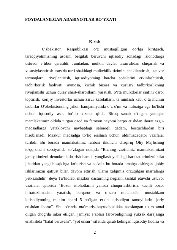 FOYDALANILGAN ADABIYOTLAR RO‘YXATI
Kirish
0‘zbekiston  Respublikasi  o‘z  mustaqilligini  qo‘lga  kiritgach,
taraqqiyotimizning  asosini  belgilab  beruvchi  iqtisodiy  sohadagi  islohotlarga
ustuvor  e’tibor  qaratildi.  Jumladan,  mulkni  davlat  tasarrufidan  chiqarish  va
xususiylashtirish asosida turli shakldagi mulkchilik tizimini shakllantirish, ustuvor
tarmoqlarni  rivojlantirish,  iqtisodiyotning  barcha  sohalarini  erkinlashtirish,
tadbirkorlik  faoliyati,  ayniqsa,  kichik  biznes  va  xususiy  tadbirkorlikning
rivojlanishi uchun qulay shart-sharoitlarni yaratish, o‘rta mulkdorlar sinfini qaror
toptirish, xorijiy investorlar uchun zarur kafolatlarni ta’minlash kabi o‘ta muhim
tadbirlar O‘zbekistonning jahon hamjamiyatida o‘z o'mi va nufuziga ega bo'lishi
uchun  iqtisodiy  asos  bo‘lib  xizmat  qildi.  Biroq  sanab  o'tilgan  yutuqlar
mamlakatimiz oldida turgan ozod va farovon hayotni barpo etishdan iborat ezgu-
maqsadlarga  yetaklovchi  navbatdagi  salmoqli  qadam,  bosqichlardan  biri
hisoblanadi.  Mazkur  maqsadga  to’liq  erishish  uchun  oldimizdaqator  vazifalar
turibdi.  Bu  borada  mamlakatimiz  rahbari  ikkinchi  chaqiriq  Oliy  Majlisning
to'qqizinchi  sessiyasida  so‘zlagan  nutqida  “Bizning  vazifamiz  mamlakatimizni
jamiyatimizni demokratlashtirish hamda yangilash yo'lidagi harakatlarimizni sifat
jihatidan yangi bosqichga ko‘tarish va so‘zsiz bu borada amalga oshirgan ijobiy
ishlarimizni qatiyat bilan davom ettirish, ularni xalqimiz orzuqilgan marralarga
yetkazishdir” deya Ta’kidlab, mazkur dasturning negizini tashkil etuvchi ustuvor
vazifalar  qatorida  “Bozor  islohotlarini  yanada  chuqurlashtirish,  kuchli  bozor
infratuzilmasini  yaratish,  barqaror  va  o‘zaro  mutanosib,  mustahkam
iqtisodiyotning  muhim  sharti  5  bo‘lgan  erkin  iqtisodiyot  tamoyillarini  joriy
etishdan iborat”. Shu o‘rinda ma’muriy-buyruqbozlikka asoslangan tizim amal
qilgan chog‘da inkor etilgan, jamiyat a’zolari farovonligining yuksak darajasiga
erishishda “halal beruvchi”, “yot unsur” sifatida qarab kelingan iqtisodiy hodisa va
2
