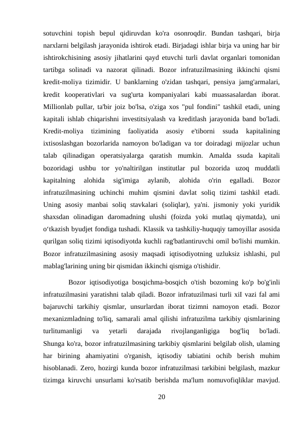 sotuvchini  topish  bepul  qidiruvdan  ko'ra  osonroqdir.  Bundan  tashqari,  birja
narxlarni belgilash jarayonida ishtirok etadi. Birjadagi ishlar birja va uning har bir
ishtirokchisining asosiy jihatlarini qayd etuvchi turli davlat organlari tomonidan
tartibga  solinadi  va  nazorat  qilinadi.  Bozor  infratuzilmasining  ikkinchi  qismi
kredit-moliya tizimidir. U banklarning o'zidan tashqari, pensiya jamg'armalari,
kredit  kooperativlari  va  sug'urta  kompaniyalari  kabi  muassasalardan  iborat.
Millionlab pullar, ta'bir joiz bo'lsa, o'ziga xos "pul fondini" tashkil etadi, uning
kapitali ishlab chiqarishni investitsiyalash va kreditlash jarayonida band bo'ladi.
Kredit-moliya  tizimining  faoliyatida  asosiy  e'tiborni  ssuda  kapitalining
ixtisoslashgan bozorlarida namoyon bo'ladigan va tor doiradagi mijozlar uchun
talab  qilinadigan  operatsiyalarga  qaratish  mumkin.  Amalda  ssuda  kapitali
bozoridagi  ushbu  tor  yo'naltirilgan  institutlar  pul  bozorida  uzoq  muddatli
kapitalning  alohida  sig'imiga  aylanib,  alohida  o'rin  egalladi.  Bozor
infratuzilmasining  uchinchi  muhim  qismini  davlat  soliq  tizimi  tashkil  etadi.
Uning  asosiy  manbai  soliq  stavkalari  (soliqlar),  ya'ni.  jismoniy  yoki  yuridik
shaxsdan  olinadigan  daromadning  ulushi  (foizda  yoki  mutlaq  qiymatda),  uni
o‘tkazish byudjet fondiga tushadi. Klassik va tashkiliy-huquqiy tamoyillar asosida
qurilgan soliq tizimi iqtisodiyotda kuchli rag'batlantiruvchi omil bo'lishi mumkin.
Bozor infratuzilmasining asosiy maqsadi  iqtisodiyotning uzluksiz ishlashi, pul
mablag'larining uning bir qismidan ikkinchi qismiga o'tishidir.
 Bozor iqtisodiyotiga bosqichma-bosqich o'tish bozoming ko'p bo'g'inli
infratuzilmasini yaratishni talab qiladi. Bozor infratuzilmasi turli xiI vazi fal ami
bajaruvchi  tarkihiy  qismlar,  unsurlardan  iborat  tizimni  namoyon  etadi.  Bozor
mexanizmladning to'liq, samarali amal qilishi infratuzilma tarkibiy qismlarining
turlitumanligi  va  yetarli  darajada  rivojlanganligiga  bog'liq  bo'ladi.
Shunga ko'ra, bozor infratuzilmasining tarkibiy qismlarini belgilab olish, ulaming
har  birining  ahamiyatini  o'rganish,  iqtisodiy  tabiatini  ochib  berish  muhim
hisoblanadi. Zero, hozirgi kunda bozor infratuzilmasi tarkibini belgilash, mazkur
tizimga kiruvchi unsurlami ko'rsatib berishda ma'lum nomuvofiqliklar mavjud.
20
