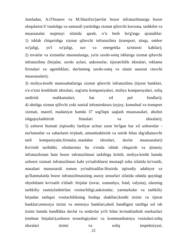 Jumladan,  A.O'lmasov  va  M.Sharifxo'jaevlar  bozor  infratuzilmasiga  bozor
aloqalarini 0 'rnatishga va samarali yuritishga xizmat qiluvchi korxona, tashkilot va
muassasalar  majmuyi  sifatida  qarab,  o’n  besh  bo'g'inga  ajratadilar:
1)  ishlab  chiqarishga  xizmat  qiluvchi  infratuzilma  (transport,  aloqa,  ombor
xo'jaligi,  yo'l  xo'jaligi,  suv  va  energetika  ta'minoti  kabilar);
2) tovarlar va xizmatlar muomalasiga, ya'ni savdo-sotiq ishlariga xizmat qiluvchi
infratuzilma  (birjalar,  savdo  uylari,  auksionJar,  tijoratchilik  idoralari,  reklama
firrnalari  va  agentliklari,  davlatning  savdo-sotiq  va  ulami  nazorat  ctuvchi
muassasalari);
3) moliya-kredit munosabatlariga xizmat qiluvchi infratuzilma (tijorat banklari,
o'z-o'zini kreditlash idoralari, sug'urta kompaniyalari, moliya komparuyalari, soliq
undirish
 
mahkamalari,
 
har
 
xiI
 
pul
 
fondlari);
4) aholiga xizmat qillvchi yoki sotsial infrastruktura (uyjoy, komulnal va transport
xizmati,  maorif,  madaniyat  hamda  37  sog'liqni  saqlash  muassasalari,  aholini
ishgajoylashtirish
 
finnalari
 
va
 
idoralari);
5) axborot hizmati (iqtisodiy faoliyat uchun zarur bo'lgan har xil axborotlar -
ma'lumotlar va xabarlarni to'plash, umumlashtirish va sotish bilan shg'ullanuvchi
turli  kompaniyalar,firmalar, maslahat  idoralari, 
davlat  muassasalari)
Ko'rinib  turibdiki,  olimlarimiz  bu  o'rinda  ishlab  chiqarish  va  ijtimoiy
infratuzilrnani ham bozor infratuzilmasi  tarkibiga kiritib, moliya-kredit hamda
axborot xizmati infratuzilmasi kabi yo'nalishlarni mustaqil soha sifatida ko'rsatib,
masalani  munozarali  tomon  yo'naltiradilar.Hozirda  iqtisodiy  adabiyot  va
qo'llanmalarda bozor infratuzilmasining asosiy unsurlari sifatida odatda quyidagi
obyektlami ko'rsatib o'tiladi: birjalar (tovar, xomashyo, fond, valyuta), ularning
tashkiIiy  rasmiylashtirilan  vositachiligi;auksionlar,  yarmarkalar  va  tashkiliy
birjadan  tashqari  vositachilikning  boshqa  shakllari;kredit  tizimi  va  tijorat
banklari;emissiya  tizimi  va  emissiya  banklari;aholi  bandligini  tartibga  sol  ish
tizimi hamda bandlikka davlat va nodavlat yo'li bilan ko'maklashish markazlari
(mehnat  birjalari);axborot  texnologiyalari  va  kommunikatsiya  vositalari:soliq
idoralari
 
tizimi
 
va
 
soliq
 
inspektsiyasi;
21
