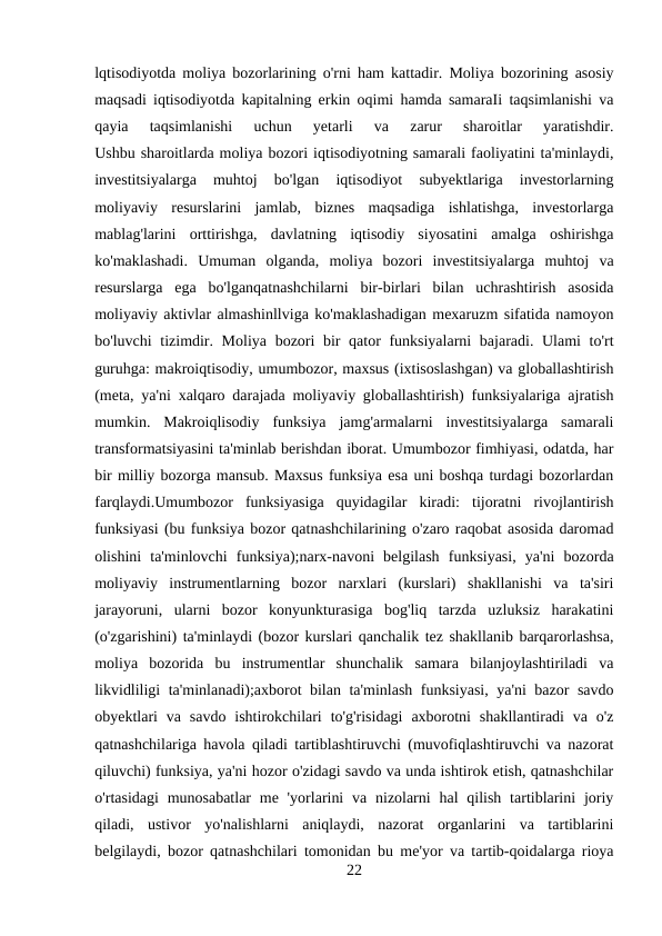 lqtisodiyotda moliya bozorlarining o'rni ham kattadir. Moliya bozorining asosiy
maqsadi iqtisodiyotda kapitalning erkin oqimi hamda samaraIi taqsimlanishi va
qayia  taqsimlanishi  uchun  yetarli  va  zarur  sharoitlar  yaratishdir.
Ushbu sharoitlarda moliya bozori iqtisodiyotning samarali faoliyatini ta'minlaydi,
investitsiyalarga  muhtoj  bo'lgan  iqtisodiyot  subyektlariga  investorlarning
moliyaviy  resurslarini  jamlab,  biznes  maqsadiga  ishlatishga,  investorlarga
mablag'larini  orttirishga,  davlatning  iqtisodiy  siyosatini  amalga  oshirishga
ko'maklashadi.  Umuman  olganda,  moliya  bozori  investitsiyalarga  muhtoj  va
resurslarga  ega  bo'lganqatnashchilarni  bir-birlari  bilan  uchrashtirish  asosida
moliyaviy aktivlar almashinllviga ko'maklashadigan mexaruzm sifatida namoyon
bo'luvchi  tizimdir. Moliya bozori bir  qator funksiyalarni  bajaradi. Ulami  to'rt
guruhga: makroiqtisodiy, umumbozor, maxsus (ixtisoslashgan) va globallashtirish
(meta, ya'ni xalqaro darajada moliyaviy globallashtirish) funksiyalariga ajratish
mumkin.  Makroiqlisodiy  funksiya  jamg'armalarni  investitsiyalarga  samarali
transformatsiyasini ta'minlab berishdan iborat. Umumbozor fimhiyasi, odatda, har
bir milliy bozorga mansub. Maxsus funksiya esa uni boshqa turdagi bozorlardan
farqlaydi.Umumbozor  funksiyasiga  quyidagilar  kiradi:  tijoratni  rivojlantirish
funksiyasi (bu funksiya bozor qatnashchilarining o'zaro raqobat asosida daromad
olishini  ta'minlovchi  funksiya);narx-navoni  belgilash  funksiyasi,  ya'ni  bozorda
moliyaviy  instrumentlarning  bozor  narxlari  (kurslari)  shakllanishi  va  ta'siri
jarayoruni,  ularni  bozor  konyunkturasiga  bog'liq  tarzda  uzluksiz  harakatini
(o'zgarishini) ta'minlaydi (bozor kurslari qanchalik tez shakllanib barqarorlashsa,
moliya  bozorida  bu  instrumentlar  shunchalik  samara  bilanjoylashtiriladi  va
likvidliligi ta'minlanadi);axborot bilan ta'minlash funksiyasi, ya'ni bazor savdo
obyektlari  va  savdo  ishtirokchilari  to'g'risidagi  axborotni  shakllantiradi  va  o'z
qatnashchilariga havola qiladi tartiblashtiruvchi (muvofiqlashtiruvchi va nazorat
qiluvchi) funksiya, ya'ni hozor o'zidagi savdo va unda ishtirok etish, qatnashchilar
o'rtasidagi  munosabatlar  me 'yorlarini  va nizolarni  hal  qilish  tartiblarini  joriy
qiladi,  ustivor  yo'nalishlarni  aniqlaydi,  nazorat  organlarini  va  tartiblarini
belgilaydi, bozor qatnashchilari tomonidan bu me'yor va tartib-qoidalarga rioya
22
