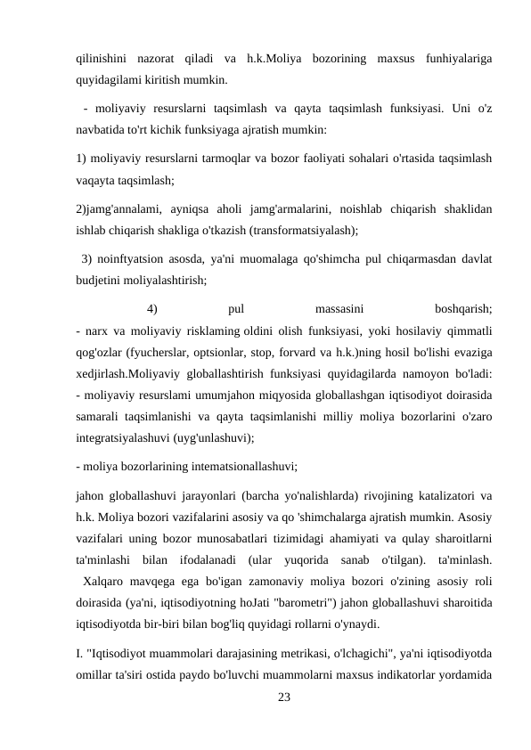 qilinishini  nazorat  qiladi  va  h.k.Moliya  bozorining  maxsus  funhiyalariga
quyidagilami kiritish mumkin.
 -  moliyaviy  resurslarni  taqsimlash  va  qayta  taqsimlash  funksiyasi.  Uni  o'z
navbatida to'rt kichik funksiyaga ajratish mumkin: 
1) moliyaviy resurslarni tarmoqlar va bozor faoliyati sohalari o'rtasida taqsimlash
vaqayta taqsimlash; 
2)jamg'annalami,  ayniqsa  aholi  jamg'armalarini,  noishlab  chiqarish  shaklidan
ishlab chiqarish shakliga o'tkazish (transformatsiyalash);
 3) noinftyatsion asosda, ya'ni muomalaga qo'shimcha pul chiqarmasdan davlat
budjetini moliyalashtirish;
 
4)
 
pul
 
massasini
 
boshqarish;
- narx va moliyaviy risklaming oldini olish funksiyasi, yoki hosilaviy qimmatli
qog'ozlar (fyucherslar, optsionlar, stop, forvard va h.k.)ning hosil bo'lishi evaziga
xedjirlash.Moliyaviy globallashtirish funksiyasi quyidagilarda namoyon bo'ladi:
- moliyaviy resurslami umumjahon miqyosida globallashgan iqtisodiyot doirasida
samarali taqsimlanishi  va qayta taqsimlanishi  milliy moliya bozorlarini o'zaro
integratsiyalashuvi (uyg'unlashuvi); 
- moliya bozorlarining intematsionallashuvi;
jahon globallashuvi jarayonlari (barcha yo'nalishlarda) rivojining katalizatori va
h.k. Moliya bozori vazifalarini asosiy va qo 'shimchalarga ajratish mumkin. Asosiy
vazifalari uning bozor munosabatlari tizimidagi ahamiyati va qulay sharoitlarni
ta'minlashi  bilan  ifodalanadi  (ular  yuqorida  sanab  o'tilgan).  ta'minlash.
 Xalqaro mavqega ega bo'igan  zamonaviy moliya bozori  o'zining asosiy  roli
doirasida (ya'ni, iqtisodiyotning hoJati "barometri") jahon globallashuvi sharoitida
iqtisodiyotda bir-biri bilan bog'liq quyidagi rollarni o'ynaydi. 
I. "Iqtisodiyot muammolari darajasining metrikasi, o'lchagichi", ya'ni iqtisodiyotda
omillar ta'siri ostida paydo bo'luvchi muammolarni maxsus indikatorlar yordamida
23
