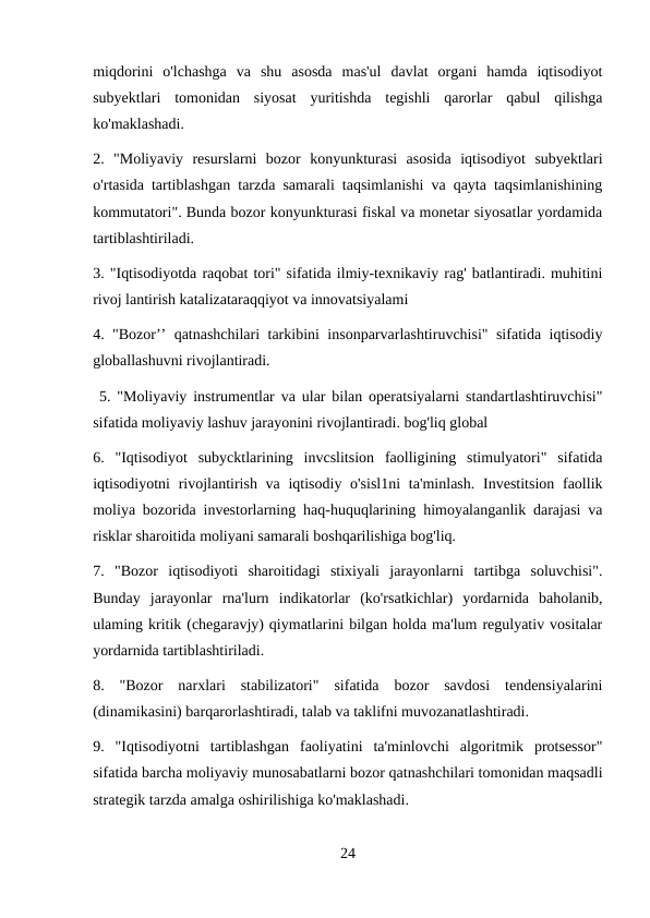 miqdorini  o'lchashga  va  shu  asosda  mas'ul  davlat  organi  hamda  iqtisodiyot
subyektlari  tomonidan  siyosat  yuritishda  tegishli  qarorlar  qabul  qilishga
ko'maklashadi. 
2.  "Moliyaviy  resurslarni  bozor  konyunkturasi  asosida  iqtisodiyot  subyektlari
o'rtasida tartiblashgan tarzda samarali taqsimlanishi va qayta taqsimlanishining
kommutatori". Bunda bozor konyunkturasi fiskal va monetar siyosatlar yordamida
tartiblashtiriladi. 
3. "Iqtisodiyotda raqobat tori" sifatida ilmiy-texnikaviy rag' batlantiradi. muhitini
rivoj lantirish katalizataraqqiyot va innovatsiyalami 
4. "Bozor’’ qatnashchilari tarkibini insonparvarlashtiruvchisi" sifatida iqtisodiy
globallashuvni rivojlantiradi.
 5. "Moliyaviy instrumentlar va ular bilan operatsiyalarni standartlashtiruvchisi"
sifatida moliyaviy lashuv jarayonini rivojlantiradi. bog'liq global
6.  "Iqtisodiyot  subycktlarining  invcslitsion  faolligining  stimulyatori"  sifatida
iqtisodiyotni  rivojlantirish va iqtisodiy o'sisl1ni  ta'minlash.  Investitsion  faollik
moliya bozorida investorlarning haq-huquqlarining himoyalanganlik darajasi va
risklar sharoitida moliyani samarali boshqarilishiga bog'liq. 
7.  "Bozor  iqtisodiyoti  sharoitidagi  stixiyali  jarayonlarni  tartibga  soluvchisi".
Bunday  jarayonlar  rna'lurn  indikatorlar  (ko'rsatkichlar)  yordarnida  baholanib,
ulaming kritik (chegaravjy) qiymatlarini bilgan holda ma'lum regulyativ vositalar
yordarnida tartiblashtiriladi. 
8.  "Bozor  narxlari  stabilizatori"  sifatida  bozor  savdosi  tendensiyalarini
(dinamikasini) barqarorlashtiradi, talab va taklifni muvozanatlashtiradi. 
9.  "Iqtisodiyotni  tartiblashgan  faoliyatini  ta'minlovchi  algoritmik  protsessor"
sifatida barcha moliyaviy munosabatlarni bozor qatnashchilari tomonidan maqsadli
strategik tarzda amalga oshirilishiga ko'maklashadi. 
24
