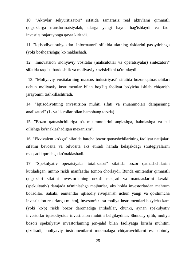10.  "Aktivlar  sekyuritizatori"  sifatida  samarasiz  real  aktivlami  qimmatli
qog'ozlarga  transformatsiyalab,  ularga  yangi  hayot  bag'ishlaydi  va  faol
investitsionjarayonga qayta kiritadi. 
11. "Iqtisodiyot subyektlari informatori" sifatida ularning risklarini pasaytirishga
(yoki boshqarishga) ko'maklashadi. 
12. "Innovatsion rnoliyaviy vositalar (mahsulotlar va operatsiyalar) sintezatori"
sifatida raqobatbardoshlik va moliyaviy xavfsizlikni ta'rninlaydi.
 13. "Moliyaviy vositalarning maxsus industriyasi" sifatida bozor qatnashchilari
uchun moliyaviy instrumentlar  bilan bog'liq faoliyat bo'yicha ishlab chiqarish
jarayonini tashkillashtiradi. 
14.  "Iqtisodiyotning  investitsion  muhiti  sifati  va  rnuammolari  darajasining
analizatori" (1- va ll- rollar bilan hamohang tarzda). 
15.  "Bozor  qatnashchilariga  o'z  muammolarini  anglashga,  baholashga  va  hal
qilishga ko'rnaklashadigan mexanizm". 
16. "Ekvivalent ko'zgu" sifatida barcha bozor qatnashchilarining faoliyat natijaiari
sifatini  bevosita  va  bilvosita  aks  etiradi  hamda  kelajakdagi  strategiyalarini
maqsadli qurishga ko'maklashadi. 
17.  "Spekulyativ  operatsiyalar  totalizatori"  sifatida  bozor  qatnashchilarini
kutiladigan, ammo riskli manfaatlar tomon chorlaydi. Bunda emitentlar qimmatli
qog'ozlari  sifatini  investorlaming  orzuJi  maqsad  va  mantaatJarini  kerakli
(spekulyativ) darajada ta'minlashga majburlar, aks holda investorlardan mahrum
bo'ladilar. Sababi,  emitentlar  iqtisodiy  rivojlanish  uchun  yangi  va  qo'shimcha
investitsion resurlarga muhtoj, investor/ar esa moliya instrumentlari bo'yicha kam
(yoki  ko'p)  riskli  bozor  daromadiga  intiladilar,  chunki,  aynan  spekulyativ
investorlar iqtisodiyotda investitsion muhitni belgilaydilar. Shunday qilib, moliya
bozori  spekulyativ  investorlaming  jon-jahd  bilan  faoliyatga  kirishi  muhitini
qizdiradi,  moliyaviy  instrumentlarni  muomalaga  chiqaruvchilarni  esa  doimiy
25
