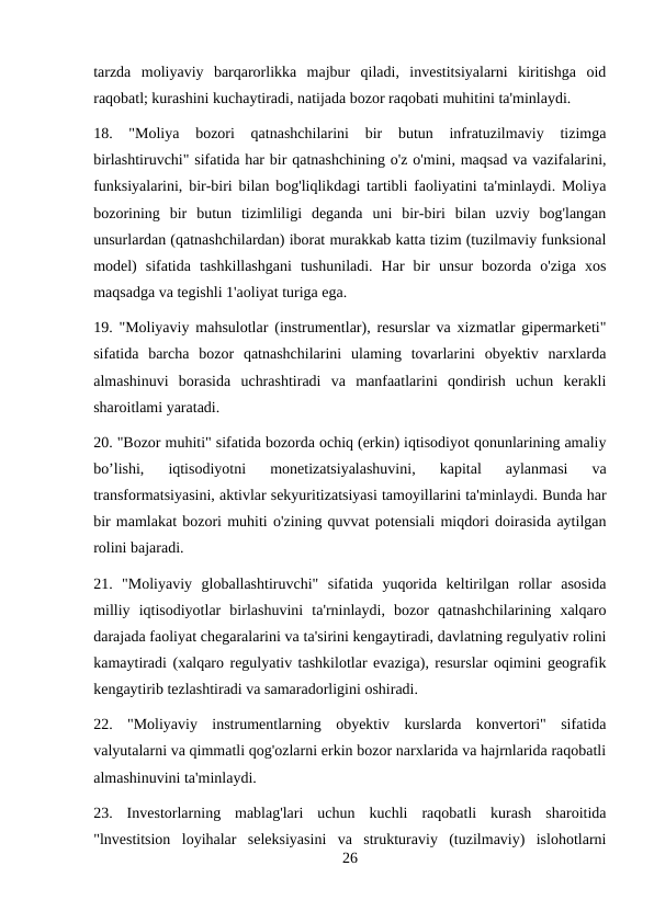 tarzda  moliyaviy  barqarorlikka  majbur  qiladi,  investitsiyalarni  kiritishga  oid
raqobatl; kurashini kuchaytiradi, natijada bozor raqobati muhitini ta'minlaydi. 
18.  "Moliya  bozori  qatnashchilarini  bir  butun  infratuzilmaviy  tizimga
birlashtiruvchi" sifatida har bir qatnashchining o'z o'mini, maqsad va vazifalarini,
funksiyalarini, bir-biri bilan bog'liqlikdagi tartibli faoliyatini ta'minlaydi. Moliya
bozorining  bir  butun  tizimliligi  deganda  uni  bir-biri  bilan  uzviy  bog'langan
unsurlardan (qatnashchilardan) iborat murakkab katta tizim (tuzilmaviy funksional
model)  sifatida  tashkillashgani  tushuniladi.  Har  bir  unsur  bozorda  o'ziga  xos
maqsadga va tegishli 1'aoliyat turiga ega. 
19. "Moliyaviy mahsulotlar (instrumentlar), resurslar va xizmatlar gipermarketi"
sifatida  barcha  bozor  qatnashchilarini  ulaming  tovarlarini  obyektiv  narxlarda
almashinuvi  borasida  uchrashtiradi  va  manfaatlarini  qondirish  uchun  kerakli
sharoitlami yaratadi. 
20. "Bozor muhiti" sifatida bozorda ochiq (erkin) iqtisodiyot qonunlarining amaliy
bo’lishi,  iqtisodiyotni  monetizatsiyalashuvini,  kapital  aylanmasi  va
transformatsiyasini, aktivlar sekyuritizatsiyasi tamoyillarini ta'minlaydi. Bunda har
bir mamlakat bozori muhiti o'zining quvvat potensiali miqdori doirasida aytilgan
rolini bajaradi. 
21.  "Moliyaviy  globallashtiruvchi"  sifatida  yuqorida  keltirilgan  rollar  asosida
milliy  iqtisodiyotlar  birlashuvini  ta'rninlaydi,  bozor  qatnashchilarining  xalqaro
darajada faoliyat chegaralarini va ta'sirini kengaytiradi, davlatning regulyativ rolini
kamaytiradi (xalqaro regulyativ tashkilotlar evaziga), resurslar oqimini geografik
kengaytirib tezlashtiradi va samaradorligini oshiradi. 
22.  "Moliyaviy  instrumentlarning  obyektiv  kurslarda  konvertori"  sifatida
valyutalarni va qimmatli qog'ozlarni erkin bozor narxlarida va hajrnlarida raqobatli
almashinuvini ta'minlaydi. 
23.  Investorlarning  mablag'lari  uchun  kuchli  raqobatli  kurash  sharoitida
"lnvestitsion  loyihalar  seleksiyasini  va  strukturaviy  (tuzilmaviy)  islohotlarni
26
