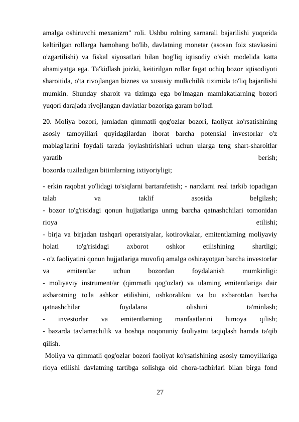 amalga oshiruvchi mexanizrn" roli. Ushbu rolning sarnarali bajarilishi yuqorida
keltirilgan rollarga hamohang bo'lib, davlatning monetar (asosan foiz stavkasini
o'zgartilishi) va fiskal  siyosatIari  bilan bog'liq iqtisodiy o'sish  modelida katta
ahamiyatga ega. Ta'kidlash joizki, keitirilgan rollar fagat ochiq bozor iqtisodiyoti
sharoitida, o'ta rivojlangan biznes va xususiy mulkchilik tizimida to'liq bajarilishi
mumkin.  Shunday  sharoit  va  tizimga  ega  bo'lmagan  mamlakatlarning  bozori
yuqori darajada rivojlangan davlatlar bozoriga garam bo'ladi 
20. Moliya bozori, jumladan qimmatli qog'ozlar bozori, faoliyat ko'rsatishining
asosiy  tamoyillari  quyidagilardan  iborat  barcha  potensial  investorlar  o'z
mablag'larini  foydali  tarzda  joylashtirishlari  uchun  ularga  teng  shart-sharoitlar
yaratib
 
berish;
bozorda tuziladigan bitimlarning ixtiyoriyligi; 
- erkin raqobat yo'lidagi to'siqlarni bartarafetish; - narxlarni real tarkib topadigan
talab
 
va
 
taklif
 
asosida
 
belgilash;
- bozor to'g'risidagi qonun hujjatlariga unmg barcha qatnashchilari tomonidan
rioya
 
etilishi;
- birja va birjadan tashqari operatsiyalar, kotirovkalar, emitentlaming moliyaviy
holati
 
to'g'risidagi
 
axborot
 
oshkor
 
etilishining
 
shartligi;
- o'z faoliyatini qonun hujjatlariga muvofiq amalga oshirayotgan barcha investorIar
va
 
emitentlar
 
uchun
 
bozordan
 
foydalanish
 
mumkinligi:
-  moliyaviy  instrument/ar  (qimmatli  qog'ozlar)  va  ulaming  emitentlariga  dair
axbarotning  to'la  ashkor  etilishini,  oshkoralikni  va  bu  axbarotdan  barcha
qatnashchilar
 
foydalana
 
olishini
 
ta'minlash;
-
 
investorlar
 
va
 
emitentlarning
 
manfaatlarini
 
himoya
 
qilish;
- bazarda tavlamachilik va boshqa noqonuniy faoliyatni taqiqlash hamda ta'qib
qilish.
 Moliya va qimmatli qog'ozlar bozori faoliyat ko'rsatishining asosiy tamoyillariga
rioya etilishi davlatning tartibga solishga oid chora-tadbirlari bilan birga fond
27
