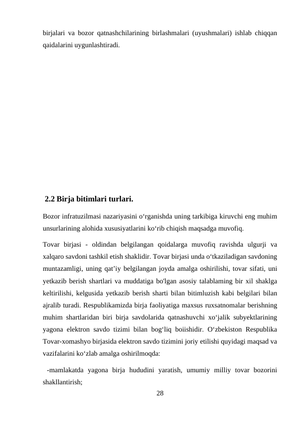 birjalari va bozor qatnashchilarining birlashmalari (uyushmalari) ishlab chiqqan
qaidalarini uygunlashtiradi.
 2.2 Birja bitimlari turlari.
Bozor infratuzilmasi nazariyasini o‘rganishda uning tarkibiga kiruvchi eng muhim
unsurlarining alohida xususiyatlarini ko‘rib chiqish maqsadga muvofiq. 
Tovar  birjasi  -  oldindan  belgilangan  qoidalarga  muvofiq  ravishda  ulgurji  va
xalqaro savdoni tashkil etish shaklidir. Tovar birjasi unda o‘tkaziladigan savdoning
muntazamligi, uning qat’iу belgilangan joyda amalga oshirilishi, tovar sifati, uni
yetkazib berish shartlari va muddatiga bo'lgan asosiy talablaming bir xil shaklga
keltirilishi, kelgusida yetkazib berish sharti bilan bitimluzish kabi belgilari bilan
ajralib turadi. Respublikamizda birja faoliyatiga maxsus ruxsatnomalar berishning
muhim shartlaridan biri birja savdolarida qatnashuvchi xo‘jalik subyektlarining
yagona elektron savdo tizimi bilan bog‘liq boiishidir. O‘zbekiston Respublika
Tovar-xomashyo birjasida elektron savdo tizimini joriy etilishi quyidagi maqsad va
vazifalarini ko‘zlab amalga oshirilmoqda:
 -mamlakatda  yagona  birja  hududini  yaratish,  umumiy  milliy  tovar  bozorini
shakllantirish; 
28
