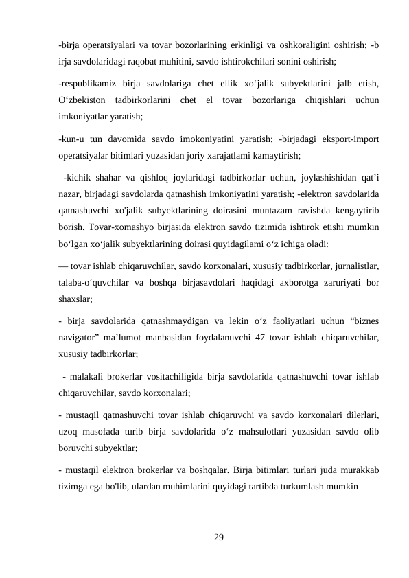 -birja operatsiyalari va tovar bozorlarining erkinligi va oshkoraligini oshirish; -b
irja savdolaridagi raqobat muhitini, savdo ishtirokchilari sonini oshirish; 
-respublikamiz  birja  savdolariga  chet  ellik  xo‘jalik  subyektlarini  jalb  etish,
O‘zbekiston  tadbirkorlarini  chet  el  tovar  bozorlariga  chiqishlari  uchun
imkoniyatlar yaratish; 
-kun-u  tun  davomida  savdo  imokoniyatini  yaratish;  -birjadagi  eksport-import
operatsiyalar bitimlari yuzasidan joriy xarajatlami kamaytirish;
 -kichik shahar va qishloq joylaridagi tadbirkorlar uchun, joylashishidan qat’i
nazar, birjadagi savdolarda qatnashish imkoniyatini yaratish; -elektron savdolarida
qatnashuvchi  xo'jalik subyektlarining doirasini  muntazam  ravishda  kengaytirib
borish. Tovar-xomashyo birjasida elektron savdo tizimida ishtirok etishi mumkin
bo‘lgan xo‘jalik subyektlarining doirasi quyidagilami o‘z ichiga oladi: 
— tovar ishlab chiqaruvchilar, savdo korxonalari, xususiy tadbirkorlar, jurnalistlar,
talaba-o‘quvchilar  va  boshqa  birjasavdolari  haqidagi  axborotga  zaruriyati  bor
shaxslar; 
-  birja  savdolarida  qatnashmaydigan  va  lekin  o‘z  faoliyatlari  uchun  “biznes
navigator” ma’lumot manbasidan foydalanuvchi 47 tovar ishlab chiqaruvchilar,
xususiy tadbirkorlar;
 - malakali brokerlar vositachiligida birja savdolarida qatnashuvchi tovar ishlab
chiqaruvchilar, savdo korxonalari; 
- mustaqil qatnashuvchi tovar ishlab chiqaruvchi va savdo korxonalari dilerlari,
uzoq  masofada  turib  birja  savdolarida  o‘z  mahsulotlari  yuzasidan  savdo  olib
boruvchi subyektlar; 
- mustaqil elektron brokerlar va boshqalar. Birja bitimlari turlari juda murakkab
tizimga ega bo'lib, ulardan muhimlarini quyidagi tartibda turkumlash mumkin
29
