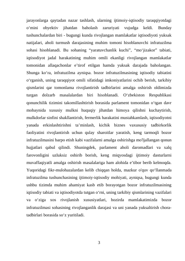 jarayonlarga qaytadan nazar tashlash, ularning ijtimoiy-iqtisodiy taraqqiyotdagi
о‘mini  obyektiv  jihatdan  baholash  zaruriyati  vujudga  keldi.
 Вunday
tushunchalardan biri - bugungi kunda rivojlangan mamlakatlar iqtisodiyoti yuksak
natijalari, aholi turmush darajasining muhim tomoni hisoblanuvchi infratuzilma
sohasi  hisoblanadi.  Bu  sohaning  “yaratuvchanlik  kuchi”,  “mo‘jizakor”  tabiati,
iqtisodiyot  jadal  harakatining  muhim  omili  ekanligi  rivojlangan  mamlakatlar
tomonidan  allaqachonlar  e’tirof  etilgan  hamda  yuksak  darajada  baholangan.
Shunga ko‘ra, infratuzilma ayniqsa. bozor infratuzilmasining iqtisodiy tabiatini
o‘rganish, uning taraqqiyot omili sifatidagi imkoniyatlarini ochib berish, tarkibiy
qismlarini  qar  tomonlama  rivojlantirish  tadbirlarini  amalga  oshirish  oldimizda
turgan  dolzarb  masalalardan  biri  hisoblanadi.  O‘zbekiston  Respublikasi
qonunchilik tizimini takomillashtirish borasida parlament tomonidan o‘tgan davr
mobaynida  xususiy  mulkni  huquqiy  jihatdan  himoya  qilishni  kuchaytirish,
mulkdorlar sinfini shakllantirish, fermerlik harakatini mustahkamlash, iqtisodiyotni
yanada  erkinlashtirishni  ta’minlash,  kichik  biznes  vaxususiy  tadbirkorlik
faoliyatini  rivojlantirish  uchun  qulay  sharoitlar  yaratish,  keng  tarmoqli  bozor
infratuzilmasini barpo etish kabi vazifalarni amalga oshirishga mo'ljallangan qonun
hujjatlari  qabul  qilindi.  Shuningdek,  parlament  aholi  daromadlari  va  xalq
farovonligini  uzluksiz  oshirib  borish,  keng  miqyosdagi  ijtimoiy  dasturlarni
muvaffaqiyatli amalga oshirish masalalariga ham alohida e’tibor berib kelmoqda.
Yuqoridagi fikr-mulohazalardan kelib chiqqan holda, mazkur o'quv qo‘llanmada
infratuzilma tushunchasining ijtimoiy-iqtisodiy mohiyati, ayniqsa, bugungi kunda
ushbu tizimda muhim ahamiyat kasb etib borayotgan bozor infratuzilmasining
iqtisodiy tabiati va iqtisodiyotda tutgan o‘rni, uning tarkibiy qismlarining vazifalari
va  o‘ziga  xos  rivojlanish  xususiyatlari,  hozirda  mamlakatimizda  bozor
infratuzilmasi sohasining rivojlanganlik darajasi va uni yanada yuksaltirish chora-
tadbirlari borasida so‘z yuritiladi.
3
