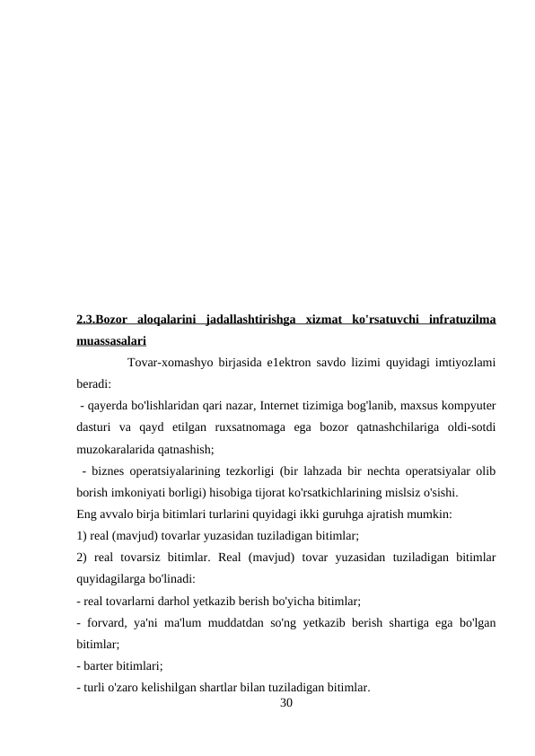 2.3.Bozor  aloqalarini  jadallashtirishga  xizmat  ko'rsatuvchi  infratuzilma
muassasalari 
Tovar-xomashyo birjasida e1ektron savdo lizimi quyidagi imtiyozlami
beradi:
 - qayerda bo'lishlaridan qari nazar, Internet tizimiga bog'lanib, maxsus kompyuter
dasturi  va  qayd  etilgan  ruxsatnomaga  ega  bozor  qatnashchilariga  oldi-sotdi
muzokaralarida qatnashish;
 - biznes operatsiyalarining tezkorligi (bir lahzada bir nechta operatsiyalar olib
borish imkoniyati borligi) hisobiga tijorat ko'rsatkichlarining mislsiz o'sishi. 
Eng avvalo birja bitimlari turlarini quyidagi ikki guruhga ajratish mumkin: 
1) real (mavjud) tovarlar yuzasidan tuziladigan bitimlar; 
2)  real  tovarsiz  bitimlar.  Real  (mavjud)  tovar  yuzasidan  tuziladigan  bitimlar
quyidagilarga bo'linadi: 
- real tovarlarni darhol yetkazib berish bo'yicha bitimlar;
- forvard, ya'ni ma'lum muddatdan so'ng yetkazib berish shartiga ega bo'lgan
bitimlar; 
- barter bitimlari; 
- turli o'zaro kelishilgan shartlar bilan tuziladigan bitimlar. 
30

