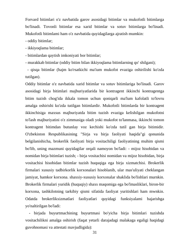 Forvard bitimlari o'z navbatida garov asosidagi bitimlar va mukofotli bitimlarga
bo'linadi.  Tovonli  bitimlar  esa  xarid  bitimlar  va  sotuv  bitimlarga  bo'linadi.
Mukofotli bitimlami ham o'z navbatida quyidagilarga ajratish mumkin: 
- oddiy bitimlar; 
- ikkiyoqlama bitimlar; 
- bitimlardan qaytish imkoniyati bor bitimlar; 
- murakkab bitimlar (oddiy bitim bilan ikkiyoqlama bitimlarning qo' shilgani);
 - qisqa bitimlar (hajm ko'rsatkichi ma'ium mukofot evaziga oshirilishi ko'zda
tutilgan). 
Oddiy bitimlar o'z navbatida xarid bitimlar va sotuv bitimlariga bo'linadi. Garov
asosidagi  birja  bitimlari  majburiyatlarida  bir  kontragent  ikkinchi  kontragentga
bitim  tuzish  chog'ida  ikkala  tomon  uchun  qoniqarli  ma'lum  kafolatli  to'lovru
amalga oshirishi ko'zda tutilgan bitimlardir. Mukofotli bitimlarda bir kontragent
ikkinchisiga  maxsus  majburiyatda  bitim  tuzish  evaziga  kelishilgan  mukofotni
to'lash majburiyatini o'z zimmasiga oladi yoki mukofot to'lanmasa, ikkinchi tomon
kontragent  bitimdan  butunlay  voz  kechishi  ko'zda  tutil  gan  birja  bitimidir.
O'zbekiston  Respublikasining  "Sirja  va  birja  faoliyati  haqida"gi  qonunida
belgilanishicha, brokerlik faoliyati birja vositachiligi faoliyatining muhim qismi
bo'lib, uning mazmuni quyidagilar orqali namoyon bo'ladi: - mijoz hisobidan va
nomidan birja bitimlari tuzish; - birja vositachisi nomidan va mijoz hisobidan, birja
vositachisi hisobidan bitimlar tuzish huquqiga ega birja xizmatchisi. Brokerlik
firmalari xususiy tadbirkorlik korxonalari hisoblanib, ular mas'uliyati cheklangan
jamiyat, hamkor korxona. shaxsiy-xususiy korxonalar shaklida bo'lishlari murnkin.
Brokerlik firmalari yuridik (huquqiy) shaxs maqomiga ega bo'lmasliklari, biron-bir
korxona, tashkilotning tarkibiy qismi sifatida faoliyat yuritishlari ham mwnkin.
Odatda  brokerlikxizmatlari  faoliyatlari  quyidagi  funksiyalami  bajarishga
yo'naltirilgan bo'ladi:
 -  birjada  buyurtmachining  buyurtmasi  bo'yicha  birja  bitimlari  tuzishda
vositachilikni amalga oshirish (faqat yetarli darajadagi malakaga egaligi haqidagi
guvohnomasi va attestati mavjudligida): 
31
