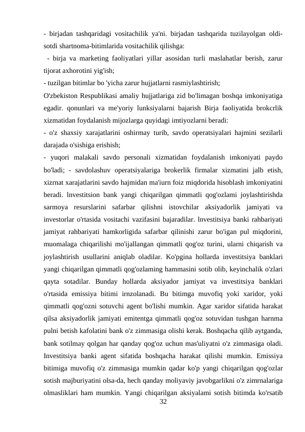 - birjadan tashqaridagi vositachilik ya'ni. birjadan tashqarida tuzilayolgan oldi-
sotdi shartnoma-bitimlarida vositachilik qilishga:
 - birja va marketing faoliyatlari yillar asosidan turli maslahatlar berish, zarur
tijorat axhorotini yig'ish; 
- tuzilgan bitimlar bo 'yicha zarur hujjatlarni rasmiylashtirish;
O'zbekiston Respublikasi amaliy hujjatlariga zid bo'limagan boshqa imkoniyatiga
egadir. qonunlari va me'yoriy lunksiyalarni bajarish Birja faoliyatida brokcrlik
xizmatidan foydalanish mijozlarga quyidagi imtiyozlarni beradi: 
- o'z shaxsiy xarajatlarini oshirmay turib, savdo operatsiyalari hajmini sezilarli
darajada o'sishiga erishish; 
-  yuqori  malakali  savdo  personali  xizmatidan  foydalanish  imkoniyati  paydo
bo'ladi;  -  savdolashuv  operatsiyalariga  brokerlik  firmalar  xizmatini  jalb  etish,
xizrnat xarajatlarini savdo hajmidan ma'iurn foiz miqdorida hisoblash imkoniyatini
beradi. lnvestitsion bank yangi chiqarilgan qimmatli qog'ozlami joylashtirishda
sarmoya  resurslarini  safarbar  qilishni  istovchilar  aksiyadorlik  jamiyati  va
investorlar o'rtasida vositachi vazifasini bajaradilar. lnvestitsiya banki rahbariyati
jamiyat rahbariyati hamkorligida safarbar qilinishi zarur bo'igan pul miqdorini,
muomalaga chiqarilishi mo'ijallangan qimmatli qog'oz turini, ularni chiqarish va
joylashtirish usullarini aniqlab oladilar. Ko'pgina hollarda investitsiya banklari
yangi chiqarilgan qimmatli qog'ozlaming hammasini sotib olib, keyinchalik o'zlari
qayta  sotadilar.  Bunday  hollarda  aksiyador  jamiyat  va  investitsiya  banklari
o'rtasida  emissiya  bitimi  irnzolanadi.  Bu  bitimga  muvofiq  yoki  xaridor,  yoki
qimmatli qog'ozni sotuvchi agent bo'lishi mumkin. Agar xaridor sifatida harakat
qilsa aksiyadorlik jamiyati emitentga qimmatli qog'oz sotuvidan tushgan harnma
pulni betish kafolatini bank o'z zimmasiga olishi kerak. Boshqacha qilib aytganda,
bank sotilmay qolgan har qanday qog'oz uchun mas'uliyatni o'z zimmasiga oladi.
Investitsiya  banki  agent  sifatida  boshqacha  harakat  qilishi  mumkin.  Emissiya
bitimiga muvofiq o'z zimmasiga mumkin qadar ko'p yangi chiqarilgan qog'ozlar
sotish majburiyatini olsa-da, hech qanday moliyaviy javobgarlikni o'z zimrnalariga
olmasliklari ham mumkin. Yangi chiqarilgan aksiyalami sotish bitimda ko'rsatib
32
