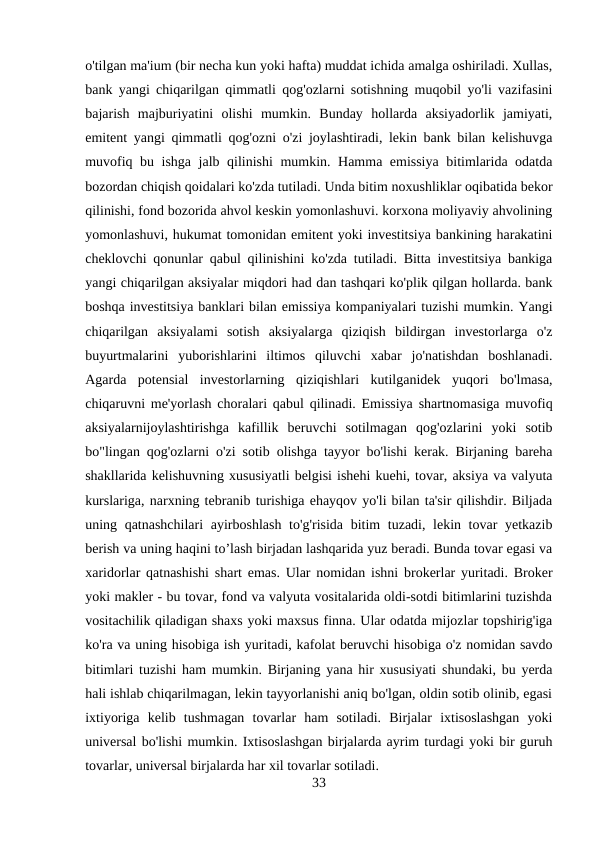 o'tilgan ma'ium (bir necha kun yoki hafta) muddat ichida amalga oshiriladi. Xullas,
bank yangi chiqarilgan qimmatli qog'ozlarni sotishning muqobil yo'li vazifasini
bajarish  majburiyatini  olishi  mumkin.  Bunday  hollarda  aksiyadorlik  jamiyati,
emitent yangi qimmatli qog'ozni o'zi joylashtiradi, lekin bank bilan kelishuvga
muvofiq bu ishga jalb qilinishi  mumkin. Hamma emissiya bitimlarida odatda
bozordan chiqish qoidalari ko'zda tutiladi. Unda bitim noxushliklar oqibatida bekor
qilinishi, fond bozorida ahvol keskin yomonlashuvi. korxona moliyaviy ahvolining
yomonlashuvi, hukumat tomonidan emitent yoki investitsiya bankining harakatini
cheklovchi qonunlar qabul qilinishini ko'zda tutiladi. Bitta investitsiya bankiga
yangi chiqarilgan aksiyalar miqdori had dan tashqari ko'plik qilgan hollarda. bank
boshqa investitsiya banklari bilan emissiya kompaniyalari tuzishi mumkin. Yangi
chiqarilgan  aksiyalami  sotish  aksiyalarga  qiziqish  bildirgan  investorlarga  o'z
buyurtmalarini  yuborishlarini  iltimos  qiluvchi  xabar  jo'natishdan  boshlanadi.
Agarda  potensial  investorlarning  qiziqishlari  kutilganidek  yuqori  bo'lmasa,
chiqaruvni me'yorlash choralari qabul qilinadi. Emissiya shartnomasiga muvofiq
aksiyalarnijoylashtirishga  kafillik  beruvchi  sotilmagan  qog'ozlarini  yoki  sotib
bo"lingan qog'ozlarni o'zi sotib olishga tayyor bo'lishi kerak. Birjaning bareha
shakllarida kelishuvning xususiyatli belgisi ishehi kuehi, tovar, aksiya va valyuta
kurslariga, narxning tebranib turishiga ehayqov yo'li bilan ta'sir qilishdir. Biljada
uning qatnashchilari  ayirboshlash to'g'risida bitim  tuzadi, lekin tovar yetkazib
berish va uning haqini to’lash birjadan lashqarida yuz beradi. Bunda tovar egasi va
xaridorlar qatnashishi shart emas. Ular nomidan ishni brokerlar yuritadi. Broker
yoki makler - bu tovar, fond va valyuta vositalarida oldi-sotdi bitimlarini tuzishda
vositachilik qiladigan shaxs yoki maxsus finna. Ular odatda mijozlar topshirig'iga
ko'ra va uning hisobiga ish yuritadi, kafolat beruvchi hisobiga o'z nomidan savdo
bitimlari tuzishi ham mumkin. Birjaning yana hir xususiyati shundaki, bu yerda
hali ishlab chiqarilmagan, lekin tayyorlanishi aniq bo'lgan, oldin sotib olinib, egasi
ixtiyoriga  kelib  tushmagan  tovarlar  ham  sotiladi.  Birjalar  ixtisoslashgan  yoki
universal bo'lishi mumkin. Ixtisoslashgan birjalarda ayrim turdagi yoki bir guruh
tovarlar, universal birjalarda har xil tovarlar sotiladi.
33
