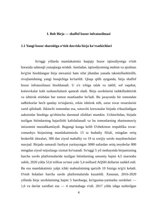 I. Bob Birja — shaffof bozor infratuzilmasi
1.1 Yangi bozor sharoitiga o‘tish davrida birja ko‘rsatkichlari
So'nggi  yillarda  mamlakatimiz  haqiqiy  bozor  iqtisodiyotiga  o'tish
borasida salmoqli yutuqlarga erishdi. Jumladan, iqtisodiyotning muhim va ajralmas
bo'g'ini hisoblangan birja mexanizi ham sifat jihatdan yanada takomillashtirilib,
rivojlanishning yangi bosqichiga ko'tarildi. Qisqa qilib aytganda, birja shaffof
bozor  infratuzilmasi  hisoblanadi.  U  o'z  ichiga  talab  va  taklif,  sof  raqobat,
kotirovkalar kabi tushunchalarni qamrab oladi. Birja savdolarini tashkillashtirish
va ishtirok etishdan har tomon manfaatdor bo'ladi. Bu jarayonda bir tomondan
tadbirkorlar hech qanday to'siqlarsiz, erkin ishtirok etib, zarur tovar resurslarini
xarid qilishadi. Ikkinchi tomondan esa, sotuvchi korxonalar birjada o'tkaziladigan
auksionlar hisobiga qo'shimcha daromad olishlari mumkin. Uchinchidan, birjada
tuzilgan bitimlarning bajarilishi kafolatlanadi va bu tomonlarning shartnomaviy
intizomini mustahkamlaydi. Bugungi kunga kelib O'zbekiston respublika tovar-
xomashyo  birjasining  mamlakatimizda  13  ta  hududiy  filiali,  mingdan  ortiq
brokerlik idoralari, 300 dan ziyod mahalliy va 19 ta xorijiy savdo maydonchalari
mavjud. Birjada samarali faoliyat yuritayotgan 3000 nafardan ortiq treyderlar 800
mingdan ziyod mijozlarga xizmat ko'rsatadi. So'nggi 5 yil mobaynida birjamizning
barcha savdo platformalarida tuzilgan bitimlarning umumiy hajmi 4,5 marotaba
oshib, 2020 yilda 53,6 trillion so'mni yoki 5,4 milliard AQSH dollarini tashkil etdi.
Bu esa mamlakatimiz yalpi ichki mahsulotining qariyib 10 foiziga to'g'ri keladi.
O'sish  holatlari  barcha  savdo  platformalarida  kuzatildi.  Xususan,  2016-2020
yillarda birja savdolarining hajmi 5 barobarga, ko'rgazma-yarmarka savdolari —
1,6 va davlat xaridlari esa — 4 marotabaga o'sdi. 2017 yilda ishga tushirilgan
4
