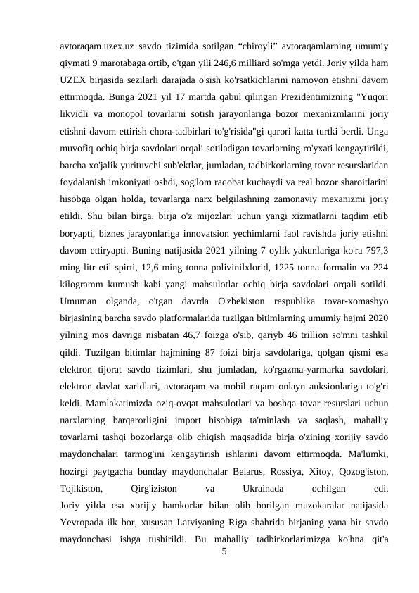 avtoraqam.uzex.uz savdo tizimida sotilgan “chiroyli” avtoraqamlarning umumiy
qiymati 9 marotabaga ortib, o'tgan yili 246,6 milliard so'mga yetdi. Joriy yilda ham
UZEX birjasida sezilarli darajada o'sish ko'rsatkichlarini namoyon etishni davom
ettirmoqda. Bunga 2021 yil 17 martda qabul qilingan Prezidentimizning "Yuqori
likvidli va monopol tovarlarni sotish jarayonlariga bozor mexanizmlarini joriy
etishni davom ettirish chora-tadbirlari to'g'risida"gi qarori katta turtki berdi. Unga
muvofiq ochiq birja savdolari orqali sotiladigan tovarlarning ro'yxati kengaytirildi,
barcha xo'jalik yurituvchi sub'ektlar, jumladan, tadbirkorlarning tovar resurslaridan
foydalanish imkoniyati oshdi, sog'lom raqobat kuchaydi va real bozor sharoitlarini
hisobga olgan holda, tovarlarga narx belgilashning zamonaviy mexanizmi joriy
etildi. Shu bilan birga, birja o'z mijozlari uchun yangi xizmatlarni taqdim etib
boryapti, biznes jarayonlariga innovatsion yechimlarni faol ravishda joriy etishni
davom ettiryapti. Buning natijasida 2021 yilning 7 oylik yakunlariga ko'ra 797,3
ming litr etil spirti, 12,6 ming tonna polivinilxlorid, 1225 tonna formalin va 224
kilogramm kumush kabi yangi mahsulotlar ochiq birja savdolari orqali sotildi.
Umuman  olganda,  o'tgan  davrda  O'zbekiston  respublika  tovar-xomashyo
birjasining barcha savdo platformalarida tuzilgan bitimlarning umumiy hajmi 2020
yilning mos davriga nisbatan 46,7 foizga o'sib, qariyb 46 trillion so'mni tashkil
qildi. Tuzilgan bitimlar hajmining 87 foizi birja savdolariga, qolgan qismi esa
elektron  tijorat  savdo  tizimlari,  shu  jumladan,  ko'rgazma-yarmarka  savdolari,
elektron davlat xaridlari, avtoraqam va mobil raqam onlayn auksionlariga to'g'ri
keldi. Mamlakatimizda oziq-ovqat mahsulotlari va boshqa tovar resurslari uchun
narxlarning  barqarorligini  import  hisobiga  ta'minlash  va  saqlash,  mahalliy
tovarlarni tashqi bozorlarga olib chiqish maqsadida birja o'zining xorijiy savdo
maydonchalari  tarmog'ini  kengaytirish  ishlarini  davom  ettirmoqda.  Ma'lumki,
hozirgi paytgacha bunday maydonchalar Belarus, Rossiya, Xitoy, Qozog'iston,
Tojikiston,
 
Qirg'iziston
 
va
 
Ukrainada
 
ochilgan
 
edi.
Joriy  yilda  esa  xorijiy  hamkorlar  bilan  olib  borilgan  muzokaralar  natijasida
Yevropada ilk bor, xususan Latviyaning Riga shahrida birjaning yana bir savdo
maydonchasi  ishga  tushirildi.  Bu  mahalliy  tadbirkorlarimizga  ko'hna  qit'a
5
