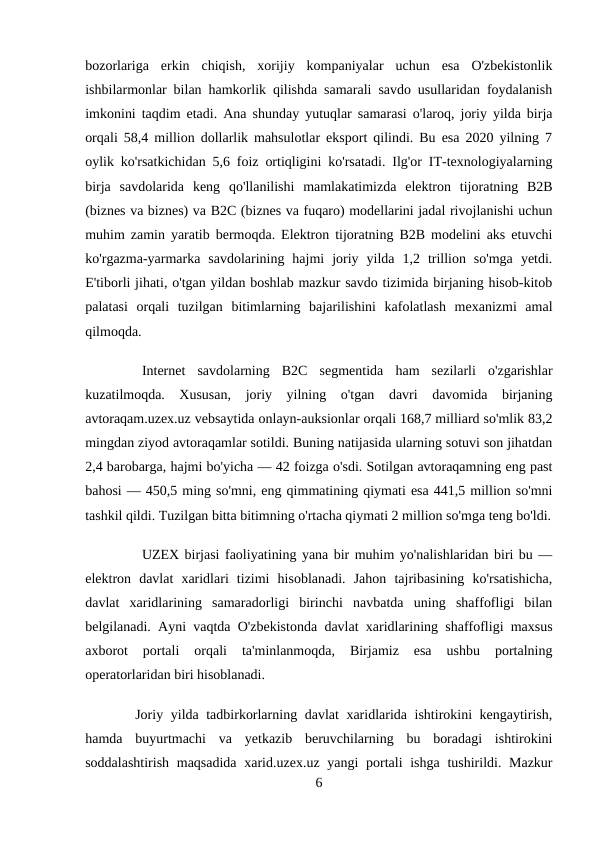 bozorlariga  erkin  chiqish,  xorijiy  kompaniyalar  uchun  esa  O'zbekistonlik
ishbilarmonlar bilan hamkorlik qilishda samarali savdo usullaridan foydalanish
imkonini taqdim etadi. Ana shunday yutuqlar samarasi o'laroq, joriy yilda birja
orqali 58,4 million dollarlik mahsulotlar eksport qilindi. Bu esa 2020 yilning 7
oylik ko'rsatkichidan 5,6 foiz ortiqligini ko'rsatadi. Ilg'or IT-texnologiyalarning
birja  savdolarida  keng  qo'llanilishi  mamlakatimizda  elektron  tijoratning  B2B
(biznes va biznes) va B2C (biznes va fuqaro) modellarini jadal rivojlanishi uchun
muhim zamin yaratib bermoqda. Elektron tijoratning B2B modelini aks etuvchi
ko'rgazma-yarmarka  savdolarining  hajmi  joriy  yilda  1,2  trillion  so'mga  yetdi.
E'tiborli jihati, o'tgan yildan boshlab mazkur savdo tizimida birjaning hisob-kitob
palatasi  orqali  tuzilgan  bitimlarning  bajarilishini  kafolatlash  mexanizmi  amal
qilmoqda.
Internet  savdolarning  B2C  segmentida  ham  sezilarli  o'zgarishlar
kuzatilmoqda.  Xususan,  joriy  yilning  o'tgan  davri  davomida  birjaning
avtoraqam.uzex.uz vebsaytida onlayn-auksionlar orqali 168,7 milliard so'mlik 83,2
mingdan ziyod avtoraqamlar sotildi. Buning natijasida ularning sotuvi son jihatdan
2,4 barobarga, hajmi bo'yicha — 42 foizga o'sdi. Sotilgan avtoraqamning eng past
bahosi — 450,5 ming so'mni, eng qimmatining qiymati esa 441,5 million so'mni
tashkil qildi. Tuzilgan bitta bitimning o'rtacha qiymati 2 million so'mga teng bo'ldi.
UZEX birjasi faoliyatining yana bir muhim yo'nalishlaridan biri bu —
elektron  davlat  xaridlari  tizimi  hisoblanadi.  Jahon  tajribasining  ko'rsatishicha,
davlat  xaridlarining  samaradorligi  birinchi  navbatda  uning  shaffofligi  bilan
belgilanadi. Ayni vaqtda O'zbekistonda davlat xaridlarining shaffofligi maxsus
axborot  portali  orqali  ta'minlanmoqda,  Birjamiz  esa  ushbu  portalning
operatorlaridan biri hisoblanadi.
 Joriy yilda tadbirkorlarning davlat xaridlarida ishtirokini kengaytirish,
hamda  buyurtmachi  va  yetkazib  beruvchilarning  bu  boradagi  ishtirokini
soddalashtirish maqsadida  xarid.uzex.uz yangi  portali  ishga tushirildi. Mazkur
6
