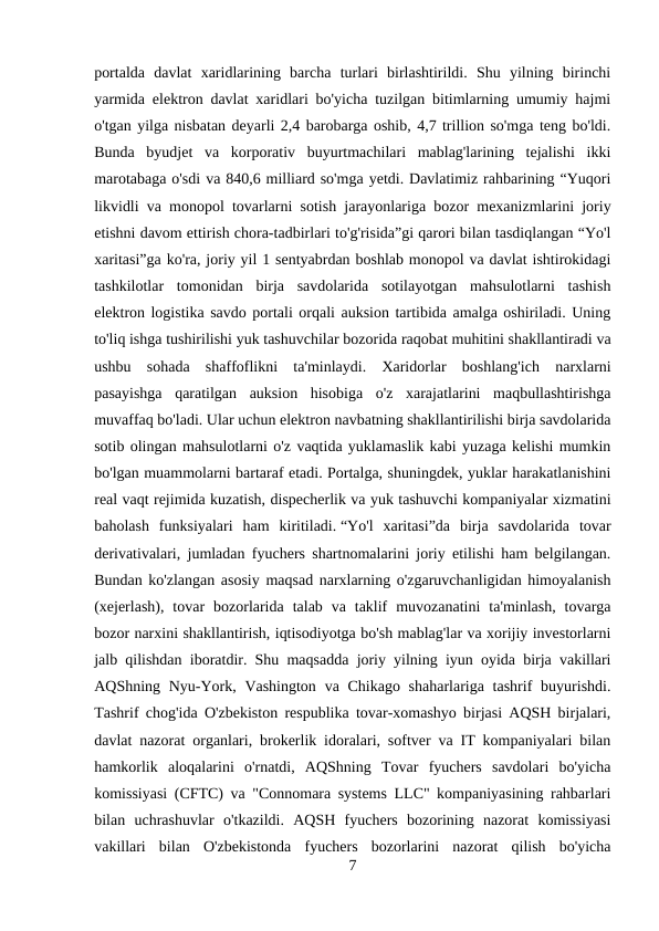portalda  davlat  xaridlarining  barcha  turlari  birlashtirildi.  Shu  yilning  birinchi
yarmida elektron davlat xaridlari bo'yicha tuzilgan bitimlarning umumiy hajmi
o'tgan yilga nisbatan deyarli 2,4 barobarga oshib, 4,7 trillion so'mga teng bo'ldi.
Bunda  byudjet  va  korporativ  buyurtmachilari  mablag'larining  tejalishi  ikki
marotabaga o'sdi va 840,6 milliard so'mga yetdi. Davlatimiz rahbarining “Yuqori
likvidli va monopol tovarlarni sotish jarayonlariga bozor mexanizmlarini joriy
etishni davom ettirish chora-tadbirlari to'g'risida”gi qarori bilan tasdiqlangan “Yo'l
xaritasi”ga ko'ra, joriy yil 1 sentyabrdan boshlab monopol va davlat ishtirokidagi
tashkilotlar  tomonidan  birja  savdolarida  sotilayotgan  mahsulotlarni  tashish
elektron logistika savdo portali orqali auksion tartibida amalga oshiriladi. Uning
to'liq ishga tushirilishi yuk tashuvchilar bozorida raqobat muhitini shakllantiradi va
ushbu  sohada  shaffoflikni  ta'minlaydi.  Xaridorlar  boshlang'ich  narxlarni
pasayishga  qaratilgan  auksion  hisobiga  o'z  xarajatlarini  maqbullashtirishga
muvaffaq bo'ladi. Ular uchun elektron navbatning shakllantirilishi birja savdolarida
sotib olingan mahsulotlarni o'z vaqtida yuklamaslik kabi yuzaga kelishi mumkin
bo'lgan muammolarni bartaraf etadi. Portalga, shuningdek, yuklar harakatlanishini
real vaqt rejimida kuzatish, dispecherlik va yuk tashuvchi kompaniyalar xizmatini
baholash  funksiyalari  ham  kiritiladi. “Yo'l  xaritasi”da  birja  savdolarida  tovar
derivativalari, jumladan fyuchers shartnomalarini joriy etilishi ham belgilangan.
Bundan ko'zlangan asosiy maqsad narxlarning o'zgaruvchanligidan himoyalanish
(xejerlash),  tovar  bozorlarida  talab  va  taklif  muvozanatini  ta'minlash,  tovarga
bozor narxini shakllantirish, iqtisodiyotga bo'sh mablag'lar va xorijiy investorlarni
jalb qilishdan iboratdir. Shu maqsadda joriy yilning iyun oyida birja vakillari
AQShning Nyu-York, Vashington  va Chikago shaharlariga tashrif  buyurishdi.
Tashrif chog'ida O'zbekiston respublika tovar-xomashyo birjasi AQSH birjalari,
davlat nazorat organlari, brokerlik idoralari, softver va IT kompaniyalari bilan
hamkorlik  aloqalarini  o'rnatdi,  AQShning  Tovar  fyuchers  savdolari  bo'yicha
komissiyasi (CFTC) va "Connomara systems LLC" kompaniyasining rahbarlari
bilan  uchrashuvlar  o'tkazildi.  AQSH  fyuchers  bozorining  nazorat  komissiyasi
vakillari  bilan  O'zbekistonda  fyuchers  bozorlarini  nazorat  qilish  bo'yicha
7
