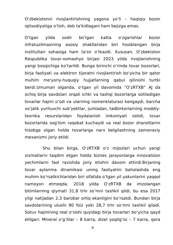 O‘zbekistonni  rivojlantirishning  yagona  yo‘li  –  haqiqiy  bozor
iqtisodiyotiga o‘tish, deb ta'kidlagani ham bejizga emas.
O‘tgan  yilda  sodir  bo‘lgan  katta  o‘zgarishlar  bozor
infratuzilmasining  asosiy  shakllaridan  biri  hisoblangan  birja
institutlari  sohasiga  ham  ta'sir  o‘tkazdi.  Xususan,  O‘zbekiston
Respublika  tovar-xomashyo  birjasi  2023  yilda  rivojlanishning
yangi bosqichiga ko‘tarildi. Bunga birinchi o‘rinda tovar bozorlari,
birja faoliyati va elektron tijoratni rivojlantirish bo‘yicha bir qator
muhim  me'yoriy-huquqiy  hujjatlarning  qabul  qilinishi  turtki
berdi.Umuman  olganda,  o‘tgan  yil  davomida  “O‘zRTXB”  AJ  da
ochiq birja savdolari orqali ichki va tashqi bozorlarga sotiladigan
tovarlar hajmi o‘sdi va ularning nomenklaturasi kengaydi, barcha
xo‘jalik yurituvchi sub'yektlar, jumladan, tadbirkorlarning moddiy-
texnika  resurslaridan  foydalanish  imkoniyati  oshdi,  tovar
bozorlarida sog‘lom raqobat kuchaydi va real bozor sharoitlarini
hisobga  olgan  holda  tovarlarga  narx  belgilashning  zamonaviy
mexanizmi joriy etildi.
 Shu  bilan  birga,  O‘zRTXB  o‘z  mijozlari  uchun  yangi
xizmatlarni taqdim etgan holda biznes jarayonlarga innovatsion
yechimlarni  faol  ravishda  joriy  etishni  davom  ettirdi.Birjaning
tovar  aylanma  dinamikasi  uning  faoliyatini  baholashda  eng
muhim ko‘rsatkichlaridan biri sifatida o‘tgan yil yakunlarini yaqqol
namoyon  etmoqda.  2018  yilda  O‘zRTXB  da  imzolangan
bitimlarning qiymati 31,8 trln so‘mni tashkil qildi, bu esa 2017
yilgi natijadan 2,3 barobar ortiq ekanligini ko‘rsatdi. Bundan birja
savdolarining ulushi 90 foiz yoki 28,7 trln so‘mni tashkil qiladi.
Sotuv hajmining real o‘sishi quyidagi birja tovarlari bo‘yicha qayd
etilgan: Mineral o‘g‘itlar – 8 karra, dizel yoqilg‘isi – 7 karra, qora
9
