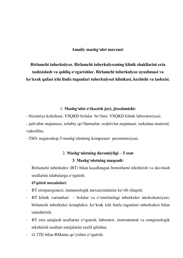  
 
 
 
Amaliy mashg‘ulot mavzusi: 
 
Birlamchi tuberkulyoz. Birlamchi tuberkulyozning klinik shakllarini erta 
tashxislash va qoldiq o‘zgarishlar. Birlamchi tuberkulyoz uyushmasi va 
ko‘krak qafasi ichi limfa tugunlari tuberkulyozi klinikasi, kechishi va tashxisi.  
 
 
 
1. Mashg‘ulot o‘tkazish joyi, jixozlanishi: 
- ftiziatriya kafedrasi; VSQKD bolalar  bo‘limi; VSQKD klinik laboratoriyasi; 
- jadvallar majmuasi, uslubiy qo‘llanmalar, reaktivlar majmuasi, tarkatma material, 
videofilm; 
- TSO: negatoskop,5-mashg‘ulotning kompyuter  prezentatsiyasi. 
                
2. Mashg‘ulotning davomiyligi – 5 soat 
3. Mashg‘ulotning maqsadi: 
Birlamchi tuberkulez (BT) bilan kasallangan bemorlarni tekshirish va davolash 
usullarini talabalarga o‘rgatish.  
O‘qitish masalalari: 
- BT etiopatogenezi, immunologik mexanizmlarini ko‘rib chiqish;  
- BT klinik variantlari  – bolalar va o‘smirlardagi tuberkulez intoksikatsiyasi; 
birlamchi tuberkulez kompleksi; ko‘krak ichi limfa tugunlari tuberkulezi bilan 
tanishtirish;  
- BT erta aniqlash usullarini o‘rgatish, laborator, instrumental va rentgenologik 
tekshirish usullari natijalarini taxlil qilishni;  
- t/i 2TE bilan RMantu qo‘yishni o‘rgatish;  
