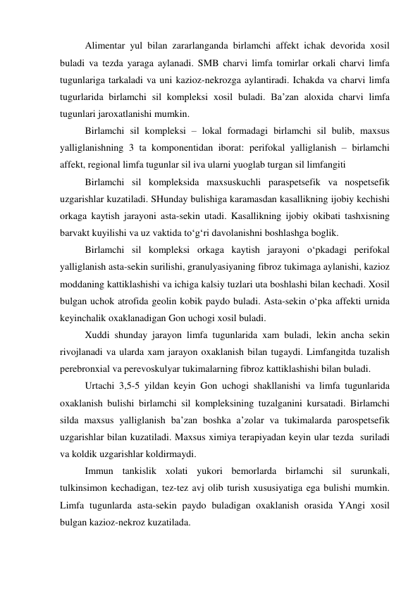  
Alimentar yul bilan zararlanganda birlamchi affekt ichak devorida xosil 
buladi va tezda yaraga aylanadi. SMB charvi limfa tomirlar orkali charvi limfa 
tugunlariga tarkaladi va uni kazioz-nekrozga aylantiradi. Ichakda va charvi limfa 
tugurlarida birlamchi sil kompleksi xosil buladi. Ba’zan aloxida charvi limfa 
tugunlari jaroxatlanishi mumkin. 
 
Birlamchi sil kompleksi – lokal formadagi birlamchi sil bulib, maxsus 
yalliglanishning 3 ta komponentidan iborat: perifokal yalliglanish – birlamchi 
affekt, regional limfa tugunlar sil iva ularni yuoglab turgan sil limfangiti 
 
Birlamchi sil kompleksida maxsuskuchli paraspetsefik va nospetsefik 
uzgarishlar kuzatiladi. SHunday bulishiga karamasdan kasallikning ijobiy kechishi 
orkaga kaytish jarayoni asta-sekin utadi. Kasallikning ijobiy okibati tashxisning 
barvakt kuyilishi va uz vaktida to‘g‘ri davolanishni boshlashga boglik.  
 
Birlamchi sil kompleksi orkaga kaytish jarayoni o‘pkadagi perifokal 
yalliglanish asta-sekin surilishi, granulyasiyaning fibroz tukimaga aylanishi, kazioz 
moddaning kattiklashishi va ichiga kalsiy tuzlari uta boshlashi bilan kechadi. Xosil 
bulgan uchok atrofida geolin kobik paydo buladi. Asta-sekin o‘pka affekti urnida 
keyinchalik oxaklanadigan Gon uchogi xosil buladi. 
 
Xuddi shunday jarayon limfa tugunlarida xam buladi, lekin ancha sekin 
rivojlanadi va ularda xam jarayon oxaklanish bilan tugaydi. Limfangitda tuzalish 
perebronxial va perevoskulyar tukimalarning fibroz kattiklashishi bilan buladi.  
 
Urtachi 3,5-5 yildan keyin Gon uchogi shakllanishi va limfa tugunlarida 
oxaklanish bulishi birlamchi sil kompleksining tuzalganini kursatadi. Birlamchi 
silda maxsus yalliglanish ba’zan boshka a’zolar va tukimalarda parospetsefik 
uzgarishlar bilan kuzatiladi. Maxsus ximiya terapiyadan keyin ular tezda  suriladi 
va koldik uzgarishlar koldirmaydi. 
 
Immun tankislik xolati yukori bemorlarda birlamchi sil surunkali, 
tulkinsimon kechadigan, tez-tez avj olib turish xususiyatiga ega bulishi mumkin. 
Limfa tugunlarda asta-sekin paydo buladigan oxaklanish orasida YAngi xosil 
bulgan kazioz-nekroz kuzatilada.  
