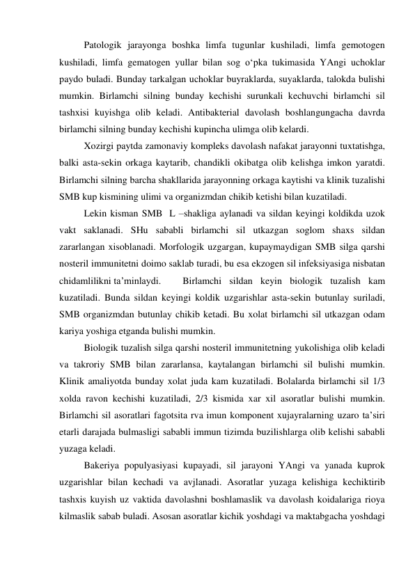  
Patologik jarayonga boshka limfa tugunlar kushiladi, limfa gemotogen 
kushiladi, limfa gematogen yullar bilan sog o‘pka tukimasida YAngi uchoklar 
paydo buladi. Bunday tarkalgan uchoklar buyraklarda, suyaklarda, talokda bulishi 
mumkin. Birlamchi silning bunday kechishi surunkali kechuvchi birlamchi sil 
tashxisi kuyishga olib keladi. Antibakterial davolash boshlangungacha davrda 
birlamchi silning bunday kechishi kupincha ulimga olib kelardi.  
 
Xozirgi paytda zamonaviy kompleks davolash nafakat jarayonni tuxtatishga, 
balki asta-sekin orkaga kaytarib, chandikli okibatga olib kelishga imkon yaratdi. 
Birlamchi silning barcha shakllarida jarayonning orkaga kaytishi va klinik tuzalishi 
SMB kup kismining ulimi va organizmdan chikib ketishi bilan kuzatiladi.  
 
Lekin kisman SMB  L –shakliga aylanadi va sildan keyingi koldikda uzok 
vakt saklanadi. SHu sababli birlamchi sil utkazgan soglom shaxs sildan 
zararlangan xisoblanadi. Morfologik uzgargan, kupaymaydigan SMB silga qarshi 
nosteril immunitetni doimo saklab turadi, bu esa ekzogen sil infeksiyasiga nisbatan 
chidamlilikni ta’minlaydi.  
Birlamchi sildan keyin biologik tuzalish kam 
kuzatiladi. Bunda sildan keyingi koldik uzgarishlar asta-sekin butunlay suriladi, 
SMB organizmdan butunlay chikib ketadi. Bu xolat birlamchi sil utkazgan odam 
kariya yoshiga etganda bulishi mumkin.  
 
Biologik tuzalish silga qarshi nosteril immunitetning yukolishiga olib keladi 
va takroriy SMB bilan zararlansa, kaytalangan birlamchi sil bulishi mumkin. 
Klinik amaliyotda bunday xolat juda kam kuzatiladi. Bolalarda birlamchi sil 1/3 
xolda ravon kechishi kuzatiladi, 2/3 kismida xar xil asoratlar bulishi mumkin. 
Birlamchi sil asoratlari fagotsita rva imun komponent xujayralarning uzaro ta’siri 
etarli darajada bulmasligi sababli immun tizimda buzilishlarga olib kelishi sababli 
yuzaga keladi.  
 
Bakeriya populyasiyasi kupayadi, sil jarayoni YAngi va yanada kuprok 
uzgarishlar bilan kechadi va avjlanadi. Asoratlar yuzaga kelishiga kechiktirib 
tashxis kuyish uz vaktida davolashni boshlamaslik va davolash koidalariga rioya 
kilmaslik sabab buladi. Asosan asoratlar kichik yoshdagi va maktabgacha yoshdagi 
