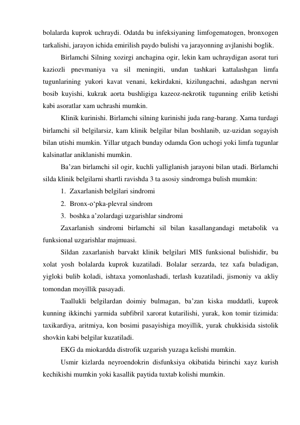 bolalarda kuprok uchraydi. Odatda bu infeksiyaning limfogematogen, bronxogen 
tarkalishi, jarayon ichida emirilish paydo bulishi va jarayonning avjlanishi boglik. 
 
Birlamchi Silning xozirgi anchagina ogir, lekin kam uchraydigan asorat turi 
kaziozli pnevmaniya va sil meningiti, undan tashkari kattalashgan limfa 
tugunlarining yukori kavat venani, kekirdakni, kizilungachni, adashgan nervni 
bosib kuyishi, kukrak aorta bushligiga kazeoz-nekrotik tugunning erilib ketishi 
kabi asoratlar xam uchrashi mumkin. 
 
Klinik kurinishi. Birlamchi silning kurinishi juda rang-barang. Xama turdagi 
birlamchi sil belgilarsiz, kam klinik belgilar bilan boshlanib, uz-uzidan sogayish 
bilan utishi mumkin. Yillar utgach bunday odamda Gon uchogi yoki limfa tugunlar 
kalsinatlar aniklanishi mumkin. 
 
Ba’zan birlamchi sil ogir, kuchli yalliglanish jarayoni bilan utadi. Birlamchi 
silda klinik belgilarni shartli ravishda 3 ta asosiy sindromga bulish mumkin: 
1. Zaxarlanish belgilari sindromi 
2. Bronx-o‘pka-plevral sindrom 
3. boshka a’zolardagi uzgarishlar sindromi 
Zaxarlanish sindromi birlamchi sil bilan kasallangandagi metabolik va 
funksional uzgarishlar majmuasi. 
Sildan zaxarlanish barvakt klinik belgilari MIS funksional bulishidir, bu 
xolat yosh bolalarda kuprok kuzatiladi. Bolalar serzarda, tez xafa buladigan, 
yigloki bulib koladi, ishtaxa yomonlashadi, terlash kuzatiladi, jismoniy va akliy 
tomondan moyillik pasayadi.  
Taallukli belgilardan doimiy bulmagan, ba’zan kiska muddatli, kuprok 
kunning ikkinchi yarmida subfibril xarorat kutarilishi, yurak, kon tomir tizimida: 
taxikardiya, aritmiya, kon bosimi pasayishiga moyillik, yurak chukkisida sistolik 
shovkin kabi belgilar kuzatiladi. 
EKG da miokardda distrofik uzgarish yuzaga kelishi mumkin. 
Usmir kizlarda neyroendokrin disfunksiya okibatida birinchi xayz kurish 
kechikishi mumkin yoki kasallik paytida tuxtab kolishi mumkin. 
