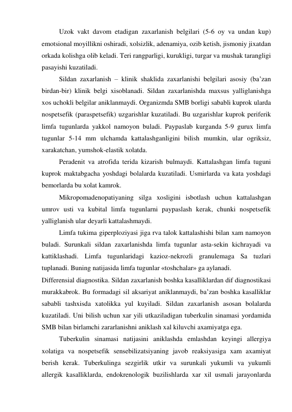 Uzok vakt davom etadigan zaxarlanish belgilari (5-6 oy va undan kup) 
emotsional moyillikni oshiradi, xolsizlik, adenamiya, ozib ketish, jismoniy jixatdan 
orkada kolishga olib keladi. Teri rangparligi, kurukligi, turgar va mushak tarangligi 
pasayishi kuzatiladi. 
Sildan zaxarlanish – klinik shaklida zaxarlanishi belgilari asosiy (ba’zan 
birdan-bir) klinik belgi xisoblanadi. Sildan zaxarlanishda maxsus yalliglanishga 
xos uchokli belgilar aniklanmaydi. Organizmda SMB borligi sababli kuprok ularda 
nospetsefik (paraspetsefik) uzgarishlar kuzatiladi. Bu uzgarishlar kuprok periferik 
limfa tugunlarda yakkol namoyon buladi. Paypaslab kurganda 5-9 gurux limfa 
tugunlar 5-14 mm ulchamda kattalashganligini bilish mumkin, ular ogriksiz, 
xarakatchan, yumshok-elastik xolatda. 
Peradenit va atrofida terida kizarish bulmaydi. Kattalashgan limfa tuguni 
kuprok maktabgacha yoshdagi bolalarda kuzatiladi. Usmirlarda va kata yoshdagi 
bemorlarda bu xolat kamrok. 
Mikropomadenopatiyaning silga xosligini isbotlash uchun kattalashgan 
umrov usti va kubital limfa tugunlarni paypaslash kerak, chunki nospetsefik 
yalliglanish ular deyarli kattalashmaydi. 
Limfa tukima giperploziyasi jiga rva talok kattalashishi bilan xam namoyon 
buladi. Surunkali sildan zaxarlanishda limfa tugunlar asta-sekin kichrayadi va 
kattiklashadi. Limfa tugunlaridagi kazioz-nekrozli granulemaga Sa tuzlari 
tuplanadi. Buning natijasida limfa tugunlar «toshchalar» ga aylanadi. 
Differensial diagnostika. Sildan zaxarlanish boshka kasalliklardan dif diagnostikasi 
murakkabrok. Bu formadagi sil aksariyat aniklanmaydi, ba’zan boshka kasalliklar 
sababli tashxisda xatolikka yul kuyiladi. Sildan zaxarlanish asosan bolalarda 
kuzatiladi. Uni bilish uchun xar yili utkaziladigan tuberkulin sinamasi yordamida 
SMB bilan birlamchi zararlanishni aniklash xal kiluvchi axamiyatga ega.  
 
Tuberkulin sinamasi natijasini aniklashda emlashdan keyingi allergiya 
xolatiga va nospetsefik sensebilizatsiyaning javob reaksiyasiga xam axamiyat 
berish kerak. Tuberkulinga sezgirlik utkir va surunkali yukumli va yukumli 
allergik kasalliklarda, endokrenologik buzilishlarda xar xil usmali jarayonlarda 
