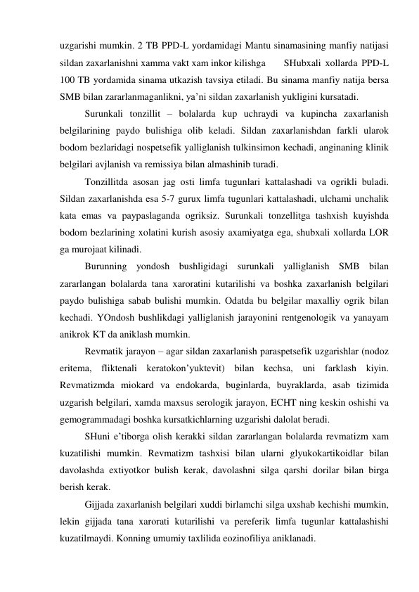 uzgarishi mumkin. 2 TB PPD-L yordamidagi Mantu sinamasining manfiy natijasi 
sildan zaxarlanishni xamma vakt xam inkor kilishga 
SHubxali xollarda PPD-L 
100 TB yordamida sinama utkazish tavsiya etiladi. Bu sinama manfiy natija bersa 
SMB bilan zararlanmaganlikni, ya’ni sildan zaxarlanish yukligini kursatadi. 
 
Surunkali tonzillit – bolalarda kup uchraydi va kupincha zaxarlanish 
belgilarining paydo bulishiga olib keladi. Sildan zaxarlanishdan farkli ularok 
bodom bezlaridagi nospetsefik yalliglanish tulkinsimon kechadi, anginaning klinik 
belgilari avjlanish va remissiya bilan almashinib turadi.  
 
Tonzillitda asosan jag osti limfa tugunlari kattalashadi va ogrikli buladi. 
Sildan zaxarlanishda esa 5-7 gurux limfa tugunlari kattalashadi, ulchami unchalik 
kata emas va paypaslaganda ogriksiz. Surunkali tonzellitga tashxish kuyishda 
bodom bezlarining xolatini kurish asosiy axamiyatga ega, shubxali xollarda LOR 
ga murojaat kilinadi. 
 
Burunning yondosh bushligidagi surunkali yalliglanish SMB bilan 
zararlangan bolalarda tana xaroratini kutarilishi va boshka zaxarlanish belgilari 
paydo bulishiga sabab bulishi mumkin. Odatda bu belgilar maxalliy ogrik bilan 
kechadi. YOndosh bushlikdagi yalliglanish jarayonini rentgenologik va yanayam 
anikrok KT da aniklash mumkin. 
 
Revmatik jarayon – agar sildan zaxarlanish paraspetsefik uzgarishlar (nodoz 
eritema, fliktenali keratokon’yuktevit) bilan kechsa, uni farklash kiyin. 
Revmatizmda miokard va endokarda, buginlarda, buyraklarda, asab tizimida 
uzgarish belgilari, xamda maxsus serologik jarayon, ECHT ning keskin oshishi va 
gemogrammadagi boshka kursatkichlarning uzgarishi dalolat beradi.  
 
SHuni e’tiborga olish kerakki sildan zararlangan bolalarda revmatizm xam 
kuzatilishi mumkin. Revmatizm tashxisi bilan ularni glyukokartikoidlar bilan 
davolashda extiyotkor bulish kerak, davolashni silga qarshi dorilar bilan birga 
berish kerak. 
 
Gijjada zaxarlanish belgilari xuddi birlamchi silga uxshab kechishi mumkin, 
lekin gijjada tana xarorati kutarilishi va pereferik limfa tugunlar kattalashishi 
kuzatilmaydi. Konning umumiy taxlilida eozinofiliya aniklanadi. 

