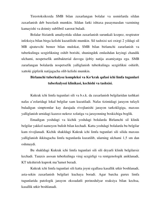  
Tireotoksikozda SMB bilan zaxarlangan bolalar va usmirlarda sildan 
zaxarlanish deb baxolash mumkin. Sildan farki ishtaxa pasaymasdan vaznining 
kamayishi va doimiy subfibril xarorat buladi. 
Bolalar ftiziatrik amaliyotida sildan zaxarlanish surunkali kozpez, respirator 
infeksiya bilan birga kelishi kuzatilishi mumkin. Sil tashxisi uzi oxirgi 2 yildagi sil 
MB ajratuvchi bemor bilan mulokat, SMB bilan birlamchi zararlanish va 
tuberkulinga sezgirlikning oshib borishi, shuningdek emlashdan keyingi chandik 
ulchami, nospetsefik antibakterial davoga ijobiy natija axamiyatga ega. SMB 
zararlangan bolalarda nospetsefik yalliglanish tuberkulinga sezgirlikni oshirib, 
xattoki gipferik natijagacha olib kelishi mumkin. 
Birlamchi tuberkulyoz kompleksi va Ko‘krak qafasi ichi limfa tugunlari 
tuberkulyozi klinikasi, kechishi va tashxisi. 
 
Kukrak ichi limfa tugunlari sili va b.s.k. da zaxarlanish belgilaridan tashkari 
nafas a’zolaridagi lokal belgilar xam kuzatiladi. Nafas tizimidagi jarayon tufayli 
buladigan simptomlar kay darajada rivojlanishi jarayon tarkokligiga, maxsus 
yalliglanish urnidagi kazeoz-nekroz xolatiga va jarayonning boskichiga boglik. 
Emadigan yoshdagi va kichik yoshdagi bolalarda Birlamchi sil klinik 
belgilar yakkol namoyon bulish bilan kechadi. Katta yoshdagi bolalarda bu belgilar 
kam rivojlanadi. Kichik shakldagi Kukrak ichi limfa tugunlari sili silida maxsus 
yalliglanish ikkitagacha limfa tugunlarda kuzatilib, ularning ulchami 1,5 sm dan 
oshmaydi. 
Bu shakldagi Kukrak ichi limfa tugunlari sili sili deyarli klinik belgilarsiz 
kechadi. Taщxis asosan tuberkulinga viraj sezgirligi va rentgenologik aniklanadi, 
KT tekshirish kuprok ma’lumot beradi. 
Kukrak ichi limfa tugunlari sili katta joyni egallasa kasallik utkir boshlanadi, 
asta-sekin zaxarlanish belgilari kuchaya boradi. Agar barcha gurux limfa 
tugunlarida patologik jarayon ekssudatli perinodulyar reaksiya bilan kechsa, 
kasallik utkir boshlanadi. 

