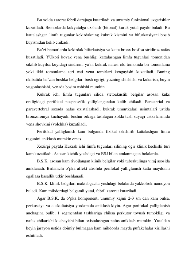 Bu xolda xarorat febril darajaga kutariladi va umumiy funksional uzgarishlar 
kuzatiladi. Bemorlarda kukyutalga uxshash (bitonal) kuruk yutal paydo buladi. Bu 
kattalashgan limfa tugunlar kekirdakning kukrak kismini va bifurkatsiyani bosib 
kuyishidan kelib chikadi.  
Ba’zi bemorlarda kekirdak bifurkatsiya va katta bronx bosilsa stridiroz nafas 
kuzatiladi. YUkori kovak vena bushligi kattalashgan limfa tugunlari tomonidan 
sikilib kuyilsa kuyidagi sindrom, ya’ni kukrak nafasi old tomonida bir tomonlama 
yoki ikki tomonlama teri osti vena tomirlari kengayishi kuzatiladi. Buning 
okibatida ba’zan boshka belgilar: bosh ogrigi, yuzning shishishi va kukarish, buyin 
yugonlashishi, venada bosim oshishi mumkin.  
Kukrak ichi limfa tugunlari silida stetoakustik belgilar asosan kuks 
oraligidagi perifokal nospetsefik yalliglangandan kelib chikadi. Parasterial va 
paravertebral soxada nafas oxistalashadi, kukrak umurtkalari usimtalari ustida 
bronxofoniya kuchayadi, boshni orkaga tashlagan xolda tush suyagi ustki kismida 
vena shovkini (volchka) kuzatiladi. 
Perifokal yalliglanish kam bulganda fizikal tekshirib kattalashgan limfa 
tugunini aniklash mumkin emas. 
Xozirgi paytda Kukrak ichi limfa tugunlari silining ogir klinik kechishi turi 
kam kuzatiladi. Asosan kichik yoshdagi va BSJ bilan emlanmagan bolalarda. 
B.S.K. asosan kam rivojlangan klinik belgilar yoki tuberkulinga viraj asosida 
aniklanadi. Birlamchi o‘pka affekt atrofida perifokal yalliglanish katta maydonni 
egallasa kasallik utkir boshlanadi. 
B.S.K. klinik belgilari maktabgacha yoshdagi bolalarda yakkolrok namoyon 
buladi. Kam mikdordagi balgamli yutal, febril xarorat kutariladi. 
Agar B.S.K. da o‘pka komponenti umumiy xajmi 2-3 sm dan kam bulsa, 
perkussiya va auskultatsiya yordamida aniklash kiyin. Agar perifokal yalliglanish 
anchagina bulib, 1 segmentdan tashkariga chiksa perkutor tovush tumokligi va 
nafas chikarishi kuchayishi bilan oxistalashgan nafas aniklash mumkin. Yutaldan 
keyin jarayon ustida doimiy bulmagan kam mikdorda mayda pufakchalar xirillashi 
eshitiladi. 
