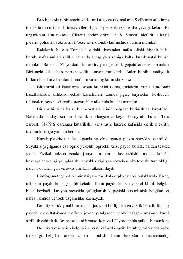 Barcha turdagi birlamchi silda turli a’zo va tukimalarda SMB maxsulotining 
toksik ta’siri natijasida toksik-allergik, paraspetsefik uzgarishlar yuzaga keladi. Bu 
uzgarishlar kon niktovit fliktena nodoz eritmalar (8.13-rasm) blefarit, allergik 
plevrit, poliartrit yoki artrit (Pokse revmotondi) kurinishida bulishi mumkin. 
Bolalarda ba’zan Tomok kizarishi, burundan nafas olishi kiyinlashishi, 
kuruk, nafas yullari shillik kavatida allergiya xisobiga kalta, kuruk yutal bulishi 
mumkin. Ba’zan UZI yordamida reaktiv paraspetsefik gepatit aniklash mumkin. 
Birlamchi sil uchun paraspetsefik jarayon xarakterli. Bular klinik amaliyotda 
birlamchi sil nikobi sifatida ma’lum va uning kurinishi xar xil. 
Birlamchi sil kattalarda asosan bronxial astma, endokrin, yurak kon-tomir 
kasalliklarida, oshkozon-ichak kasalliklari, xamda jigar, buyraklar, kushuvchi 
tukimalar, nervno-distrofik uzgarishlar nikobida bulishi mumkin. 
Birlamchi silni ba’zi bir asoratlari klinik belgilar kurinishida kuzatiladi. 
Bolalarda bunday asoratlar kasallik aniklangandan keyin 4-6 oy utib buladi. Tana 
xarorati 38-390S darajaga kutarilishi, xansirash, kukrak kafasida ogrik plevritni 
taxmin kilishga yordam beradi.  
Kuruk plevritda nafas olganda va chikarganda plevra shovkini eshitiladi. 
Suyuklik yigilganda esa ogrik yukolib, ogriklik xissi paydo buladi, ba’zan tez-tez 
yutal. Fizikal tekshirilganda jarayon tomon nafas oshishi orkada kolishi, 
kovurgalar oraligi yalliglanishi, suyuklik yigilgan soxada o‘pka tovushi tumtokligi, 
nafas oxistalashgan va ovoz dirillashi utkazilillaydi. 
 
Limfogemotogen disseminatsiya – xar ikala o‘pka yukori bulaklarida YAngi 
uchoklar paydo bulishga olib keladi. Ularni paydo bulishi yakkol klinik belgilar 
bilan kechadi. Jarayon soxasida yalliglanish kupayishi zaxarlanish belgilari va 
nafas tizimida uchokli uzgarishlar kuchayadi.  
 
Doimiy kuruk yutal bronxda sil jarayoni borligidan guvoxlik beradi. Bunday 
paytda auskultatsiyada ma’lum joyda yutalganda «chiyillashga» uxshash kuruk 
xirillash eshitiladi. Bronx xolatini bronxoskop va KT yordamida aniklash mumkin. 
 
Doimiy zaxarlanish belgilari kukrak kafasida ogrik, kuruk yutal xamda nafas 
tankisligi belgilari atelektaz xosil bulishi bilan bronxlar utkazuvchanligi 
