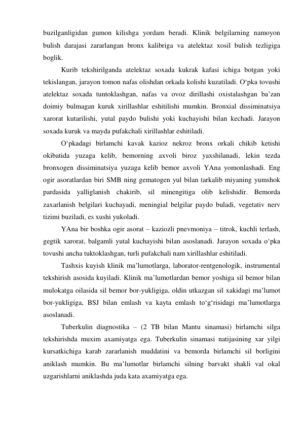 buzilganligidan gumon kilishga yordam beradi. Klinik belgilarning namoyon 
bulish darajasi zararlangan bronx kalibriga va atelektaz xosil bulish tezligiga 
boglik.  
 
Kurib tekshirilganda atelektaz soxada kukrak kafasi ichiga botgan yoki 
tekislangan, jarayon tomon nafas olishdan orkada kolishi kuzatiladi. O‘pka tovushi 
atelektaz soxada tuntoklashgan, nafas va ovoz dirillashi oxistalashgan ba’zan 
doimiy bulmagan kuruk xirillashlar eshitilishi mumkin. Bronxial dissiminatsiya 
xarorat kutarilishi, yutal paydo bulishi yoki kuchayishi bilan kechadi. Jarayon 
soxada kuruk va mayda pufakchali xirillashlar eshitiladi. 
 
O‘pkadagi birlamchi kavak kazioz nekroz bronx orkali chikib ketishi 
okibatida yuzaga kelib, bemorning axvoli biroz yaxshilanadi, lekin tezda 
bronxogen dissiminatsiya yuzaga kelib bemor axvoli YAna yomonlashadi. Eng 
ogir asoratlardan biri SMB ning gematogen yul bilan tarkalib miyaning yumshok 
pardasida yalliglanish chakirib, sil minengitiga olib kelishidir. Bemorda 
zaxarlanish belgilari kuchayadi, meningial belgilar paydo buladi, vegetativ nerv 
tizimi buziladi, es xushi yukoladi. 
 
YAna bir boshka ogir asorat – kaziozli pnevmoniya – titrok, kuchli terlash, 
gegtik xarorat, balgamli yutal kuchayishi bilan asoslanadi. Jarayon soxada o‘pka 
tovushi ancha tuktoklashgan, turli pufakchali nam xirillashlar eshitiladi. 
 
Tashxis kuyish klinik ma’lumotlarga, laborator-rentgenologik, instrumental 
tekshirish asosida kuyiladi. Klinik ma’lumotlardan bemor yoshiga sil bemor bilan 
mulokatga oilasida sil bemor bor-yukligiga, oldin utkazgan sil xakidagi ma’lumot 
bor-yukligiga, BSJ bilan emlash va kayta emlash to‘g‘risidagi ma’lumotlarga 
asoslanadi. 
 
Tuberkulin diagnostika – (2 TB bilan Mantu sinamasi) birlamchi silga 
tekshirishda muxim axamiyatga ega. Tuberkulin sinamasi natijasining xar yilgi 
kursatkichiga karab zararlanish muddatini va bemorda birlamchi sil borligini 
aniklash mumkin. Bu ma’lumotlar birlamchi silning barvakt shakli val okal 
uzgarishlarni aniklashda juda kata axamiyatga ega. 
